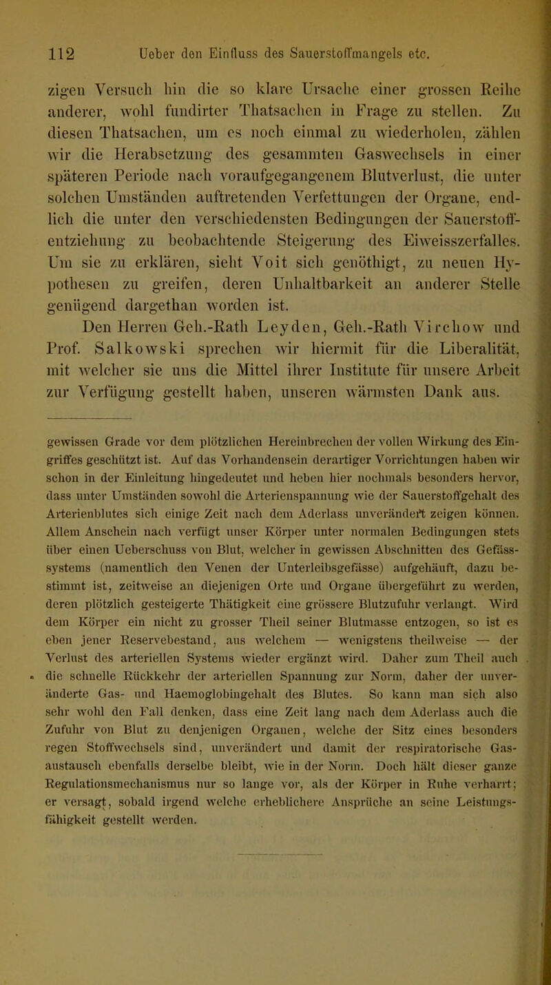 zigen Versuch hin die so klare Ursache einer grossen Reihe anderer, wohl fundirter Thatsaclien in Frage zu stellen. Zu diesen Thatsachen, um es noch einmal zu wiederholen, zählen wir die Herabsetzung des gesammten Gaswechsels in einer späteren Periode nach voraufgegangenem Blutverlust, die unter solchen Umständen auftretenden Verfettungen der Organe, end- lich die unter den verschiedensten Bedingungen der Sauerstofl- entziehnng zu beobachtende Steigerung des Eiweisszerfalles. Um sie zu erklären, sieht Voit sich genöthigt, zu neuen Hy- pothesen zu greifen, deren Unhaltbarkeit an anderer Stelle genügend dargethan worden ist. Den Herren Geh.-Rath Leyden, Geh.-Rath Virchow und Prof. Salkowski sprechen wir hiermit tur die Liberalität, mit welcher sie uns die Mittel ihrer Institute für unsere Arbeit zur Verfügung gestellt haben, unseren wärmsten Dank aus. gewissen Grade vor dem plötzlichen Hereinbrechen der vollen Wirkung des Ein- griffes geschützt ist. Auf das Vorhandensein derartiger Vorriclitungen haben wir schon in der Einleitung hingedeutet und lieben hier nochuials besonders hervor, dass unter Umständen sowohl die Arterienspannung wie der Sauerstoffgehalt des Arterienblutes sich einige Zeit nach dem Aderlass unverändert zeigen können. Allem Anschein nach verfugt unser Körper unter normalen Bedingungen stets über einen Ueberschuss von Blut, welcher in gewissen Abschnitten des Gefiiss- systems (namentlich den Venen der Unterleibsgefiisse) aufgehäuft, dazu be- stimmt ist, zeitweise an diejenigen Orte und Organe übergeführt zu werden, deren plötzlich gesteigerte Thätigkeit eine grössere Blutzufuhr verlangt. Wird dem Körper ein nicht zu grosser Theil seiner Blutmasse entzogen, so ist es eben jener Reservebestand, aus welchem — wenigstens theilweise — der Verlust des arteriellen Systems wieder ergänzt wird. Daher zum Theil auch die schnelle Rückkehr der arteriellen Spannung zur Norm, daher der unver- änderte Gas- imd Haemoglobiugehalt des Blutes. So kann man sich also sehr wohl den Fall denken, dass eine Zeit lang nach dem Aderlass auch die Zufuhr von Blut zu denjenigen Orgauen, welche der Sitz eines besonders regen Stoffwechsels sind, unverändert und damit der respiratorische Gas- austausch ebenfalls derselbe bleibt, wie in der Norm. Doch hält dieser ganze Regulationsmechanismus nur so lange vor, als der Körper in Rnhe verharrt; er versagt, sobald irgend welche erheblichere Ansprüche an seine Leistungs- fähigkeit gestellt werden.