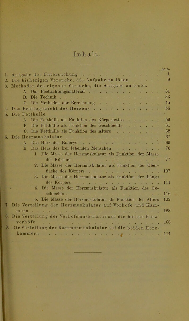 Inhalt. Seite 1. Aufgabe der Untersuchung 1 2. Die bisherigen Versuche, die Aufgabe zu lösen 9 3. Methoden des eigenen Versuchs, die Aufgabe zu lösen. A. Das Beobachtungsmaterial 31 B. Die Technik 33 C. Die Methoden der Berechnung . 45 4. Das Bruttogewicht des Herzens 56 5. Die Fetthülle. A. Die Fetthülle als Funktion des Körperfettes 59 B. Die Fetthülle als Funktion des Geschlechts 61 C. Die Fetthülle als Funktion des Alters 62 6. Die Herzmuskulatur 67 A. Das Herz des Embryo 69 B. Das Herz des frei lebenden Menschen . 76 1. Die Masse der Herzmusknlatur als Funktion der Masse des Körpers 77 2. Die Masse der Herzmuskulatur als Funktion der Ober- fläche des Körpers 107 3. Die Masse der Herzmuskulatur als Funktion der Länge des Körpers 111 4. Die Masse der Herzmuskulatur als Funktion des Ge- schlechts 116 5. Die Masse der Herzmuskulatur als Funktion des Alters 122 7. Die Verteilung der Herzmuskulatur auf Vorhöfe und Kam- mern 128 Die Verteilung der Vorhofsmuskulatur auf die beiden Herz- vorhöfe 168 9. Die Verteilung der Kammermuskulatur auf die beiden Herz- kammern a 174