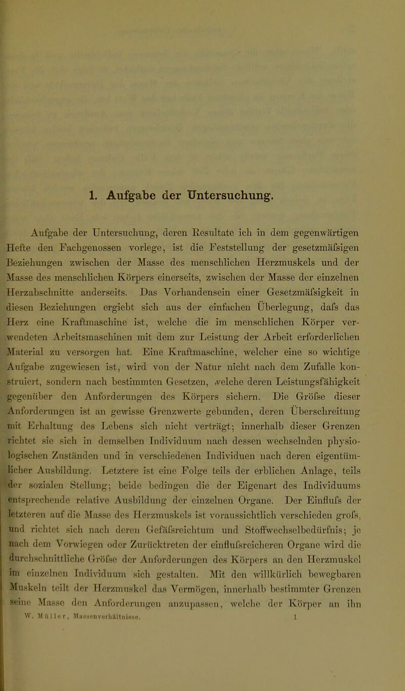 Aufgabe der Untersuchung, deren Resultate icli in dem gegenwärtigen Hefte den Fachgenossen vorlege, ist die Feststellung der gesetzmäfsigen Beziehungen zwischen der Masse des menschlichen Herzmuskels und der Masse des menschlichen Körpers einerseits, zwischen der Masse der einzelnen Herzabschnitte anderseits. Das Vorhandensein einer Gesetzmäfsigkeit in diesen Beziehungen ergiebt sich aus der einfachen Überlegung, dafs das Herz eine Kraftmaschine ist, welche die im menschlichen Körper ver- wendeten Arbeitsmascbinen mit dem zur Leistung der Arbeit erforderlichen Material zu versorgen hat. Eine Kraftmaschine, welcher eine so wichtige Aufgabe zugewiesen ist, wird von der Natur nicht nach dem Zufalle kon- struiert, sondern nach bestimmten Gesetzen, .velche deren Leistungsfähigkeit gegenüber den Anforderungen des Körpers sichern. Die Gröfse dieser Anforderungen ist an gewisse Grenzwerte gebunden, deren Überschreitung mit Erhaltung des Lebens sich nicht verträgt; innerhalb dieser Grenzen richtet sie sich in demselben Individuum nach dessen wechselnden physio- logischen Zuständen und in verschiedenen Individuen nach deren eigentüm- licher Ausbildung. Letztere ist eine Folge teils der erblichen Anlage, teils Her sozialen Stellung-, beide bedingen die der Eigenart des Individuums entsprechende relative Ausbildung der einzelnen Organe. Der Einflufs der letzteren auf die Masse des Herzmuskels ist voraussichtlich verschieden grofs, und richtet sich nach deren Gefäfsreichtum und Stoffwechselbedürfnis; je nach dem Vorwiegen oder Zurücktreten der einflufsreicheren Organe wird die durchschnittliche Gröfse der Anforderungen des Körpers an den Herzmuskel im einzelnen Individuum sich gestalten. Mit den willkürlich bewegbaren Munkeln teilt der Herzmuskel das Vermögen, innerhalb bestimmter Grenzen seine Masse den Anforderungen anzupassen, welche der Körper an ihn W. Mftllor, M:i ■■in-rli.il tili Ige 1