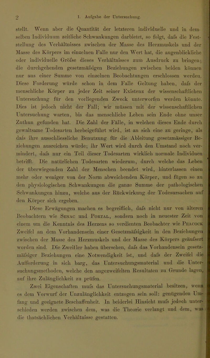 stellt. Wenn aber die Quantität der letzteren individuelle und in dem- selben Individuum zeitliche Schwankungen darbietet, so folgt, dafs die Fest- j Stellung des Verhältnisses zwischen der Masse des Herzmuskels und der t Masse des Körpers im einzelnen Falle nur den Wert hat, die augenblickliche oder individuelle Gröfse dieses Verhältnisses zum Ausdruck zu bringen-, jj die durchgehenden gesetzmäfsigen Beziehungen zwischen beiden können nur aus einer Summe von einzelnen Beobachtungen erschlossen werdeu. Diese Forderung würde schon in dem Falle Geltung haben, dafs der 1 menschliche Körper zu jeder Zeit seiner Existenz der wissenschaftlichen Untersuchung für den vorliegenden Zweck unterworfen werden könnte. Dies ist jedoch nicht der Fall; wir müssen mit der wissenschaftlichen Untersuchimg warten, bis das menschliche Leben sein Ende ohne unser! Zuthun gefunden hat. Die Zahl der Fälle, in welchen dieses Ende durch gewaltsame Todesarten herbeigeführt wird, ist an sich eine zu geringe, als dafs ihre ausschliessliche Benutzung für die Ableitung gesetzmässiger Be- ziehungen ausreichen würde; ihr Wert wird durch den Umstand noch ver- mindert, dafs nur ein Teil dieser Todesarten wirklich normale Individuen betrifft. Die natürlichen Todesarten wiederum, durch welche das Leben der überwiegenden Zahl der Menschen beendet wird, hinterlassen einen mehr oder weniger von der Norm abweichenden Körper, und fügen so zu ! den physiologischen Schwankungen die ganze Summe der pathologischen Schwankungen hinzu, welche aus der Rückwirkung der Todesursachen auf den Körper sich ergeben. Diese Erwägungen machen es begreiflich, dafs nicht nur von älteren Beobachtern wie Senac und Portal, sondern noch in neuester Zeit von^J einem um die Kenntnis des Herzens so verdienten Beobachter wie Peacock Zweifel an dem Vorhandensein einer Gesetzmäfsigkeit in den Beziehungen zwischen der Masse des Herzmuskels und der Masse des Körpers geäufsert worden sind. Die Zweifler haben übersehen, dafs das Vorhandensein gesete- mäfsiger Beziehungen eine Notwendigkeit ist, und dafs der Zweifel die Aufforderung in sich barg, das Untersuchungsmaterial und die Unterx| suchiuigsmethoden, welche den angezweifelten Resultaten zu Grunde lagen,, auf ihre ZulängHchkeit zu jn iifen. Zwei Eigenschaften mufs das Untersuchungsmaterial besitzen, wenn es dem Vorwurf der Unzulänglichkeit entzogen sein soll: genügenden Um~- fang und geeignete Beschaffenheit. In beiderlei Hinsicht mufs jedoch unter* ■ schieden werden zwischen dem, was die Theorie verlangt und dem, was die thatsächlichen Verhältnisse gestatten.