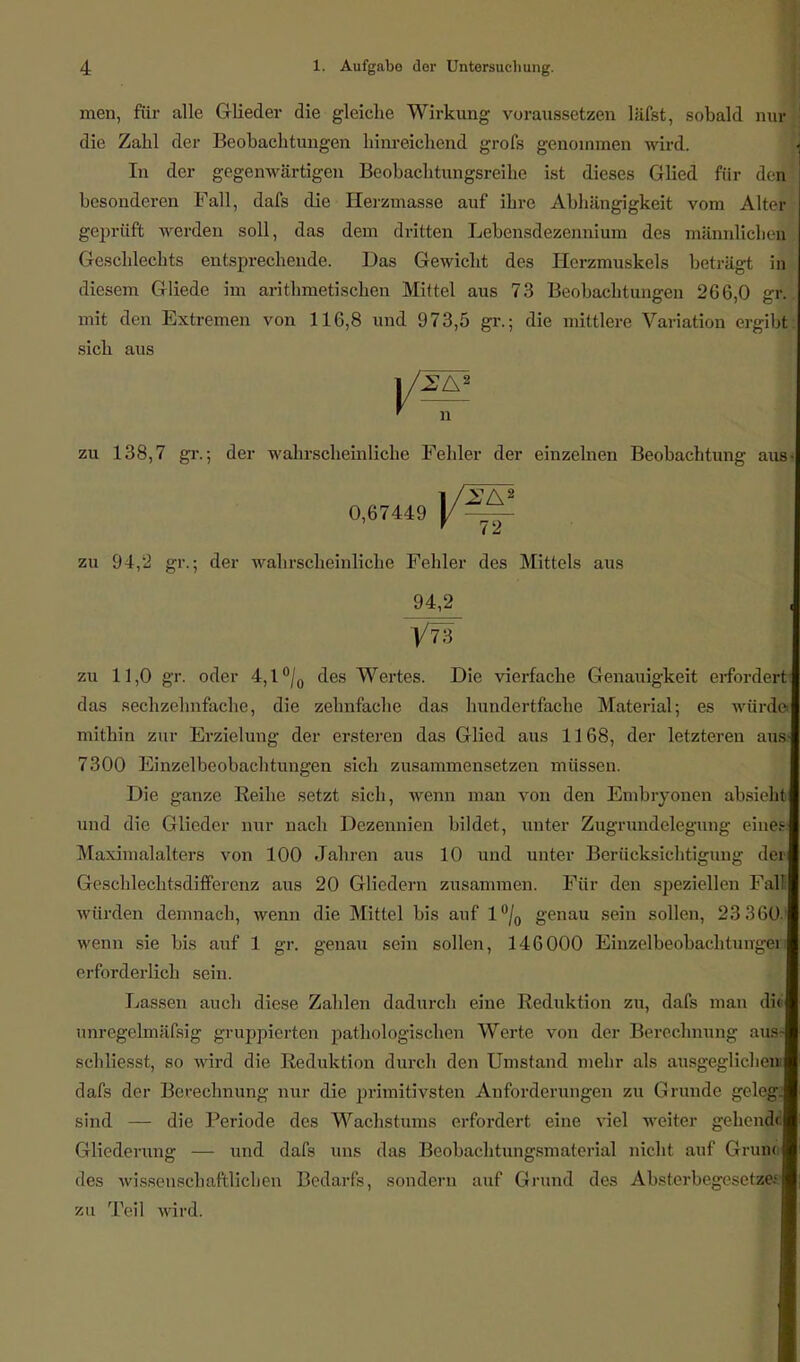 men, für alle Glieder die gleiche Wirkung voraussetzen läfst, sobald nur die Zahl der Beobachtungen hinreichend grofs genommen wird. In der gegenwärtigen Beobachtungsreihe ist dieses Glied für den! besonderen Fall, dafs die Heranlasse auf ihre Abhängigkeit vom Alter geprüft werden soll, das dem dritten Lebensdezenuium des männlichen Geschlechts entsprechende. Das Gewicht des Herzmuskels beträgt in diesem Gliede im arithmetischen Mittel aus 73 Beobachtungen 266,0 gr. mit den Extremen von 116,8 und 973,5 gr.; die mittlere Variation ergibt sich aus ' n zu 138,7 gr.; der wahrscheinliche Fehler der einzelnen Beobachtung aus 0,67449 y — zu 94,2 gr.; der wahrscheinliche Fehler des Mittels aus 94,2 1/73 zu 11,0 gr. oder 4,l°/0 des Wertes. Die vierfache Genauigkeit erfordert das sechzehnfache, die zehnfache das hundertfache Material; es würde« mithin zur Erzielung der ersteren das Glied aus 1168, der letzteren aus 7300 Einzelbeobachtungen sich zusammensetzen müssen. Die ganze Reihe setzt sich, wenn man von den Embryonen absieht und die Glieder nur nach Dezennien bildet, unter Zugrundelegung eine» Maximalalters von 100 Jahren aus 10 und unter Berücksichtigung der Geschlechtsdifferenz aus 20 Gliedern zusammen. Für den speziellen Fal würden demnach, wenn die Mittel bis auf l°/0 genau sein sollen, 23 360.1 wenn sie bis auf 1 gr. genau sein sollen, 146000 Einzelbeobachtungeri erforderlich sein. Lassen auch diese Zahlen dadurch eine Reduktion zu, dafs man dii unregelmäfsig gruppierten pathologischen Werte von der Berechnung aus« schliesst, so wird die Reduktion durch den Umstand mehr als ausgeglichen: dafs der Berechnung nur die primitivsten Anforderungen zu Grunde geleg; sind — die Periode des Wachstums erfordert eine viel weiter gehend«! Gliederung — und dafs uns das Beobachtungsmaterial nicht auf Grund des wissenschaftlichen Bedarfs, sondern auf Grund des Absterbegesetze*' zu Teil wird.