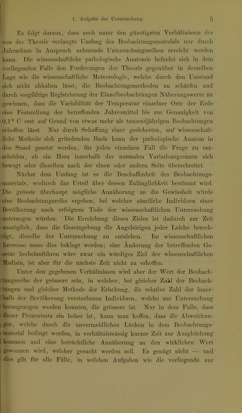 Es folgt daraus, dass auch unter den günstigsten Verhältnissen der «von der Theorie verlangte Umfang des Beobachtungsmaterials nur durch Jahrzehnte in Anspruch nehmende Untersuchungsreihen erreicht werden kann. Die wissenschaftliche pathologische Anatomie befindet sich in dem vorliegenden Falle den Forderungen der Theorie gegenüber in derselben Lage wie die wissenschaftliche Meteorologie, welche durch den Umstand £ich nicht abhalten lässt, die Beobachtungsmethoden zu schärfen und durch sorgfältige Registrierung der Einzclbeobachtuugen Näherungswerte zu gewinnen, dass dir Variabilität der Temperatur einzelner Orte der Erde eine Feststellung der betreffenden Jahresmittel bis zur Genauigkeit von B,l° (' erst auf Grund von etwas mehr als tausendjährigen Beobachtungen »hoffen lässt. Nur durch Schaffung einer gesicherten, auf wissenschaft- liche Methode sich gründenden Basis kann der pathologische Anatom in den Stand gesetzt werden, für jeden einzelnen Fall die Frage zu ent- scheiden, ob ein Herz innerhalb der normalen Variationsgrenzen sich bewegt oder dieselben nach der einen oder andern Seite überschreitet. Nächst dem Umfang ist es die Beschaffenheit des Beobachtungs- materials, wodurch das Urteil über dessen Zulänglichkeit bestimmt wird. Die grosste überhaupt mögliche Annäherung an die Gewissheit würde leine Beobachtungsreihe ergeben, bei welcher sämtliche Individuen einer Bevölkerung nach erfolgtem Tode der wissenschaftlichen Untersuchung i unterzogen würden. Die Erreichung dieses Zieles ist dadurch zur Zeit i unmöglich, dass die Gesetzgebung die Angehörigen jeder Leiche berech- Itigt, dieselbe der Untersuchung zu entziehen. Im wissenschaftlichen Enteresse muss dies beklagt werden; eine Änderung der betreffenden Ge- f setze herbeizuführen wäre zwar ein würdiges Ziel der wissenschaftlichen (Medizin, ist aber für die nächste Zeit nicht zu erhoffen. Unter den gegebenen Verhältnissen wird aber der Wert der Beobach- ttungsreihe der grössere sein, in welcher, bei gleicher Zahl der Beobach- ttungen und gleicher Methode der Erhebung, die relative Zahl der inner- i halb der Bevölkerung verstorbenen Individuen, welche zur Untersuchung he rangezogen werden konnten, die grössere ist. Nur in dem Falle, dass [dieser Prozentsatz ein hoher ist, kann man hoffen, dass die Abweichun- gen, welche durch die unvermeidlichen Lücken in dem Beobachtungs- l matcrial bedingt werden, in verhältnismässig kurzer Zeit zur Ausgleichung • kommen und eine beträchtliche Annäherung an den wirklichen Wert gewonnen wird, welcher gesucht werden soll. Es genügt nicht — und dies gilt für alle Fälle, in welchen Aufgaben wie die vorliegende zur