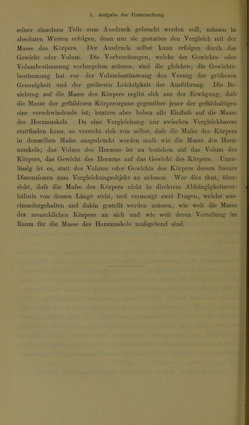 seiner einzelnen Teile zum Ausdruck gebracht werden soll, müssen in absoluten Werten erfolgen, denn nur sie gestatten den Vergleich mit der Masse des Körpers. Der Ausdruck selbst kann erfolgen durch das Gewicht oder Volum. Die Vorbereitungen, welche der Gewichts- oder Volumbestimmung vorhergehen müssen, sind die gleichen; die Gewichts- bestimmung hat vor der Volumbestimmung den Vorzug der gröfseren Genauigkeit und der gröfseren Leichtigkeit der Ausführung. Die Be- ziehung auf die Masse des Körpers ergibt sich aus der Erwägung, dafs die Masse der gefäfslosen Körperorgane gegenüber jener der gefäfshaltigen eine verschwindende ist-, letztere aber haben alle Einflufs auf die Masse des Herzmuskels. Da eine Verglcichung nur zwischen Vergleichbarem stattfinden kann, so versteht sich von selbst, dafs die Mafse des Körpers in demselben Mafse ausgedrückt werden mufs wie die Masse des Herz- muskels; das Volum des Herzens ist zu beziehen auf das Volum des Körpers, das Gewicht des Herzens auf das Gewicht des Körpers. Unzu- lässig ist es, statt des Volums oder Gewichts des Körpers dessen lineare Dimensionen zum Vergleichungsobjekt zu nehmen. Wer dies thut, über- sieht, dafs die Mafse des Körpers nicht in direktem Abhängigkeitsver- hältnis von dessen Länge steht, und vermengt zwei Fragen, welche aus- einandergehalten und dahin gestellt werden müssen, wie weit die Masse des menschlichen Körpers an sich und wie weit deren Verteilung im Raum für die Masse des Herzmuskels massgebend sind.