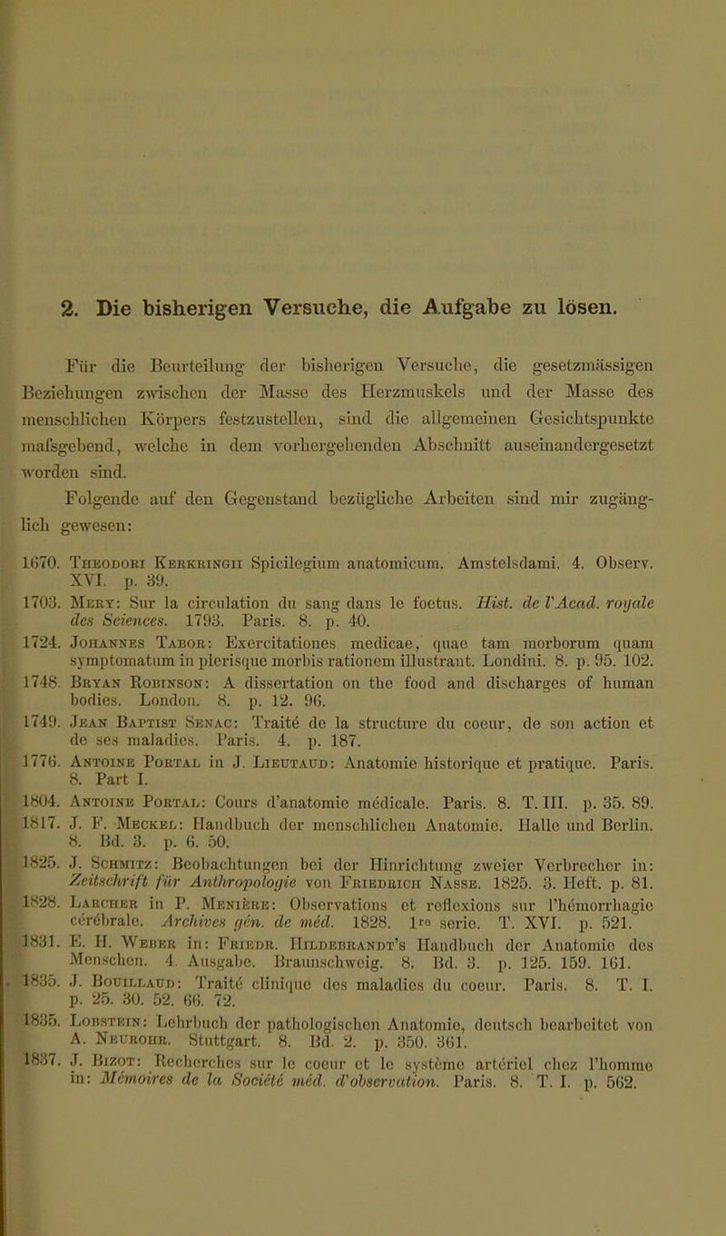 2. Die bisherigen Versuche, die Aufgabe zu lösen. Für die Beurteilung der bisherigen Versuche, die gesetzmässigen Beziehungen zwischen der Masse des Herzmuskels und der Masse des menschlichen Körpers festzustellen, sind die allgemeinen Gesichtspunkte malsgebend, welche in dem vorhergehenden Abschnitt auseinandergesetzt Avorden sind. Folgende auf den Gegenstand bezügliche Arbeiten sind mir zugäng- lich gewesen: 1(570. Theodoki Kerkringii Spicilegium anatomicum. Amsterdam! 4. Observ. XVI. p. 39. 1703. Mery: Sur la circulation du sang dans le foetus. Hist. de VAcad. royale des Sciences. 1793. Paris. 8. p. 40. 1724. Johannes Tabor: Excrcitationes medicae, quac tarn morborum quam symptomatum in plerisque morbis rationem illustrant. Londini. 8. p. 95. 102. 1748. Bbtan Robinson: A dissertation on the food and discharges of human bodies. London. 8. p. 12. 96. 1749. Jean Baptist Senac: Tratte de la strueture du coeur, de son action et de ses maladics. Paris. 4. p. 187. 1776. Antoine Portal in J. Lieutaud : Anatomie historique et pratique. Paris. 8. Part L 1804. Antoine Portal: Conrs d'anatomie medicalc. Paris. 8. T. EX p. 35. 89. 1817. J. F. Meckel: Handbuch der menschlichen xYnatomic. Halle und Berlin. 8. Bd. 3. p. 6. 50. p825. J. Schmitz: Beobachtungen bei der Hinrichtung zweier Verbrecher in: Zeitschrift für Antfvropologie von Friedrich Nasse. 1825. 3. Heft. p. 81. ;1828. Larcher in P. Meniere: Observation et reflexions sur l'hemorrhagic cerebrale. Archives gen. de mid. 1828. lro serie. T. XVI. p. 521. 1831. E. H. Weber in: Friedr. Hildebrandt's Handbuch der Anatomie des Menschen. 4. Ausgabe. Braunschweig. 8. Bd. 3. p. 125. 159. 161. 1835. J. Booillaud: Traite clinique des maladics du coeur. Paris. 8. T. I. p. 25. 30. 52. 66. 72. 1835. Lobstein: Lehrbuch der pathologischen Anatomie, deutsch bearbeitet von A. Neurohb. Stuttgart. 8. Bd. 2. p. 350. 361. 1837. J. Bizot: Recherchcs sur le coeur et 1c Systeme artcriol chez l'homme