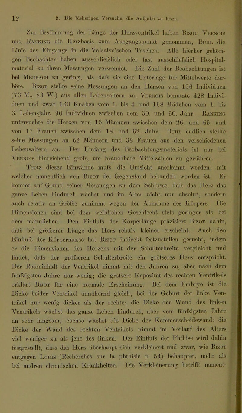 Zur Bestimmung der Länge der Herzventrikel haben Bizot, Vernois und Ranking die Herzbasis zum Ausgangspunkt genommen, Buhl die Linie des Eingangs in die Valsalva'schen Taschen. Alle hierher gehöri- gen Beobachter haben ausschließlich oder fast ausschließlich Hospital- material zu ihren Messungen verwendet. Die Zahl der Beobachtungen ist bei Merbach zu gering, als daß sie eine Unterlage für Mittelwerte dar- böte. Bizot stellte seine Messungen an den Herzen von 156 Individuen (73 M., 83 W.) aus allen Lebensaltern an, Vernois benutzte 428 Indivi- duen und zwar 160 Knaben vom 1. bis 4. und 168 Mädchen vom 1. bis 3. Lebensjahr, 90 Individuen zwischen dem 30. und 60. Jahr. Ranking untersuchte die Herzen von 15 Männern zwischen dem 26. und 65. und von 17 Frauen zwischen dem 18. und 62. Jahr. Buhl endlich stellte seine Messungen an 62 Männern und 38 Frauen aus den verschiedenen Lebensaltern an. Der Umfang des Beobachtungsmaterials ist nur bei Vernois hinreichend groß, um brauchbare Mittelzahlen zu gewähren. Trotz dieser Einwände muß die Umsicht anerkannt werden, mit welcher namentlich von Bizot der Gegenstand behandelt worden ist. Er kommt auf Grund seiner Messungen zu dem Schlüsse, daß das Herz das ganze Leben hindurch wächst und im Alter nicht nur absolut, sondern auch relativ an Größe zunimmt wegen der Abnahme des Körpers. Die Dimensionen sind bei dem weiblichen Geschlecht stets geringer als bei dem männüchen. Den Einfluß der Körperlänge präzisiert Bizot dahin, daß bei größerer Länge das Herz relativ kleiner erscheint. Auch den Einfluß der Körpermasse hat Bizot indirekt festzustellen gesucht, indem er die Dimensionen des Herzens mit der Schulterbreite vergleicht und findet, daß der größeren Sehulterbreite ein größeres Herz entspricht. Der Rauminhalt der Ventrikel nimmt mit den Jahren zu, aber nach dem fünfzigsten Jahre nur wenig; die größere Kapazität des rechten Ventrikels erklärt Bijot für eine normale Erscheinung. Bei dem Embryo ist die Dicke beider Ventrikel annähernd gleich, bei der Geburt der linke Ven- trikel nur wenig dicker als der rechte; die Dicke der Wand des linken Ventrikels wächst das ganze Leben hindurch, aber vom fünfzigsten Jahre an sehr langsam, ebenso wächst die Dicke der Kammerscheidewand; die Dicke der Wand des rechten Ventrikels nimmt im Verlauf des Alters viel weniger zu als jene des linken. Der Einfluß der Phthise wird dahin festgestellt, dass das Herz überhaupt sich verkleinert und zwar, wie Bizot entgegen Louis (Recherches sur la phthßie p. 54) behauptet, mehr als bei andren chronischen Krankheiten. Die Verkleinerung betrifft nameut-