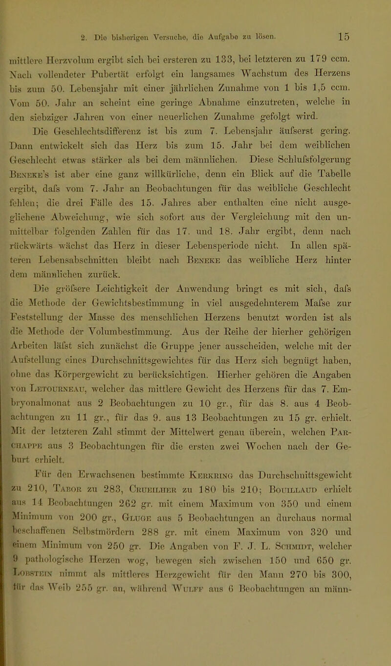 mittlere Herzvolum ergibt sich bei ersteren zu 133, bei letzteren zu 179 ccm. Nach vollendeter Pubertät erfolgt ein langsames Wachstum des Herzens bis zum 50. Lebensjahr mit einer jährlichen Zunahme von 1 bis 1,5 ccm. Vom 50. Jahr an scheint eine geringe Abnahme einzutreten, welche in den siebziger Jahren von einer neuerlichen Zunahme gefolgt wird. Die Geschlechtsdifferenz ist bis zum 7. Lebensjahr äufserst gering. Daun entwickelt sich das Herz bis zum 15. Jahr bei dem weiblichen Geschlecht etwas stärker als bei dem männlichen. Diese Schlufsfolgerung Beneke's ist aber eine ganz willkürliche, denn ein Blick auf die Tabelle ergibt, dafs vom 7. Jahr an Beobachtungen für das weibliche Geschlecht fehlen; die drei Fälle des 15. Jahres aber enthalten eine nicht ausge- glichene Abweichung, wie sich sofort aus der Vergleichuug mit den un- mittelbar folgenden Zahlen für das 17. und 18. Jahr ergibt, denn nach rückwärts wächst das Herz in dieser Lebensperiode nicht. In allen spä- teren Lebensabschnitten bleibt nach Beneke das weibliche Herz hinter dem männlichen zurück. Die gröfsere Leichtigkeit der Anwendung bringt es mit sich, dafs die Methode der Gewichtsbestimmung in viel ausgedehnterem Mafse zur Feststellung der Masse des menschlichen Herzens benutzt worden ist als die Methode der Volumbestimmung. Aus der Reihe der hierher gehörigen Arbeiten läfsl sich zunächst die Gruppe jener ausscheiden, welche mit der Aufstellung eines Durchschnittsgewichtes für das Herz sich begnügt haben, ohne das Körpergewicht zu berücksichtigen. Hierher gehören die Angaben von Letourneau, welcher das mittlere Gewicht des Herzens für das 7. Em- tbryonalmonat aus 2 Beobachtungen zu 10 gr., für das 8. aus 4 Beob- achtungen zu 11 gr., für das 9. aus 13 Beobachtungen zu 15 gr. erhielt. Mit der letzteren Zahl stimmt der Mittelwert genau überein, welchen Par- chappe aus 3 Beobachtungen für die ersten zwei Wochen nach der Ge- burt erhielt. Für den Erwachsenen bestimmte Kerkring das Durchschnittsgewicht zu 210, Tabor zu 283, Crueilher zu 180 bis 210; Bouillaud erhielt aus 14 Beobachtungen 262 gr. mit einem Maximum von 350 und einem Minimum von 200 gr., Gluge aus 5 Beobachtungen an durchaus normal beschaffenen Selbstmördern 288 gr. mit einem Maximum von 320 und einem Minimum von 250 gr. Die Angaben von F. J. L. Schmidt, welcher 9 pathologische Herzen wog, bewegen sich zwischen 150 und 650 gr. Lo»stein nimmt als mittleres Herzgewicht für den Mann 270 bis 300, tiir dns Weih :>.>> gr. an, während Wulff aus G Beobachtungen an männ-