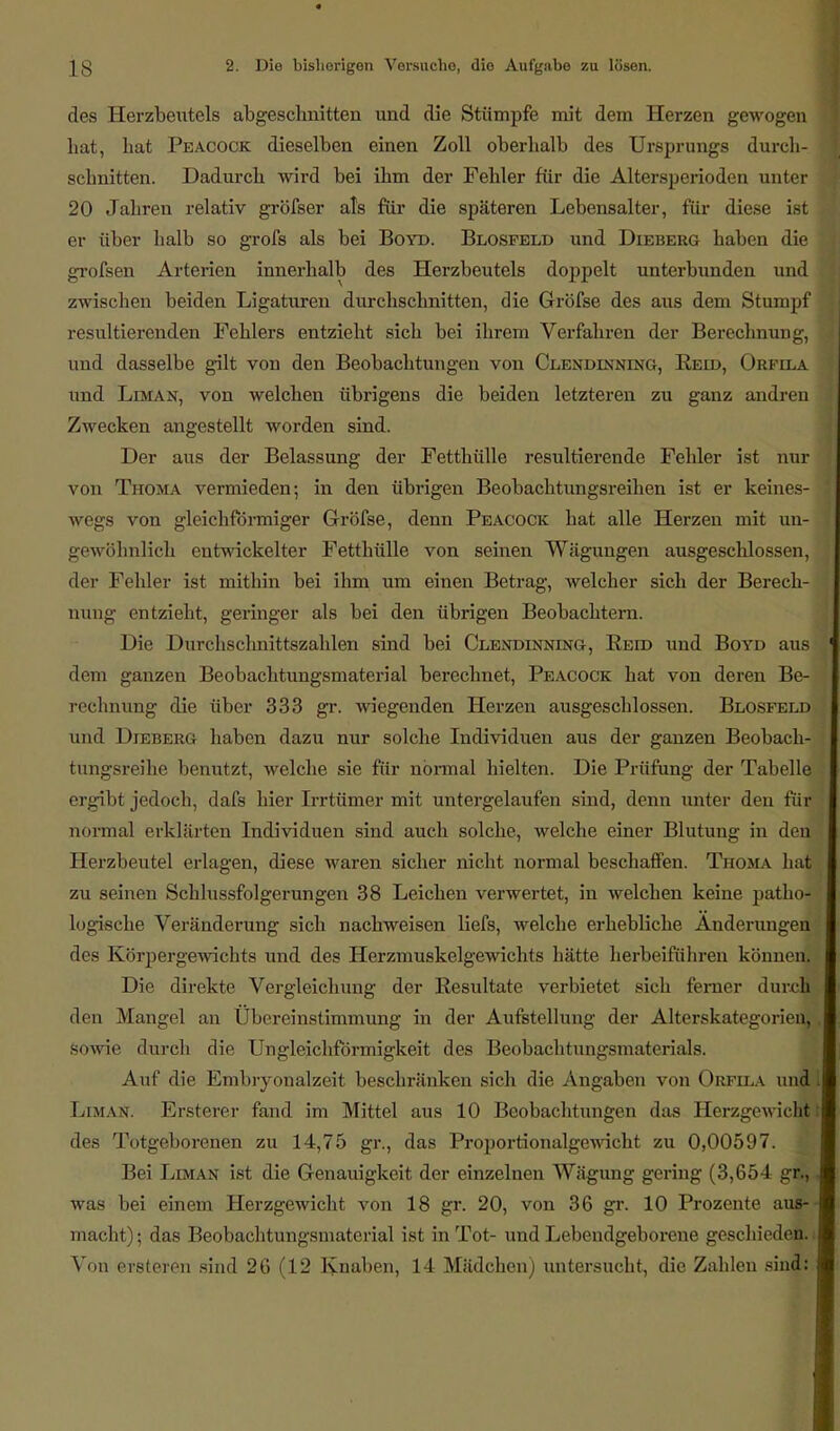 des Herzbeutels abgeschnitten und die Stümpfe mit dem Herzen gewogen hat, hat Peacock dieselben einen Zoll oberhalb des Ursprungs durch- schnitten. Dadurch wird bei ihm der Fehler für die Altersperioden unter 20 Jahren relativ gröfser als für die späteren Lebensalter, für diese ist er über halb so grofs als bei Boyd. Blosfeld und Dieberg haben die grofsen Arterien innerhalb des Herzbeutels doppelt unterbunden und zwischen beiden Ligaturen durchschnitten, die Gröfse des aus dem Stumpf resultierenden Fehlers entzieht sich bei ihrem Verfahren der Berechnung, und dasselbe gilt von den Beobachtungen von Clendlnning, Heid, Orfila und Liman, von welchen übrigens die beiden letzteren zu ganz andren Zwecken angestellt worden sind. Der aus der Belassung der Fetthülle resultierende Fehler ist nur von Thoma vermieden; in den übrigen Beobachtungsreihen ist er keines- wegs von gleichförmiger Gröfse, denn Peacock hat alle Herzen mit un- gewöhnlich entwickelter Fetthülle von seinen Wägungen ausgeschlossen, der Fehler ist mithin bei ihm um einen Betrag, welcher sich der Berech- nung entzieht, geringer als bei den übrigen Beobachtern. Die Durchschnittszahlen sind bei Clendinning, Reid und Boyd aus dem ganzen Beobachtungsmaterial berechnet, Peacock hat von deren Be- rechnung die über 333 gr. wiegenden Herzen ausgeschlossen. Blosfeld und Dieberg haben dazu nur solche Individuen aus der ganzen Beobach- tungsreihe benutzt, welche sie für normal hielten. Die Prüfung der Tabelle ergibl jedoc h, dafs hier Irrtümer mit untergelaufen sind, denn unter den für normal erklärten Individuen sind auch solche, welche einer Blutung in den Herzbeutel erlagen, diese waren sicher nicht normal beschaffen. Thoma hat zu seinen Schlussfolgerungen 38 Leichen verwertet, in welchen keine patho- logische Veränderung sich nachweisen liefs, welche erhebliche Änderungen des Körpergewichts und des Herzmuskelgewichts hätte herbeiführen können. Die direkte Vergleichung der Resultate verbietet sich ferner durch den Mangel an Ubereinstimmung in der Aufstellung der Alterskategorienj sowie durch die Ungleichförmigkeit des Beobachtungsmaterials. Auf die Embryonalzeit beschränken sich die Angaben von Orfila und Limas. Ersterer fand im Mittel aus 10 Beobachtungen das EerzgewicB des Totgeborenen zu 14,75 gr., das Proportionalgewicht zu 0,00597. Bei Liman ist die Genauigkeit der einzelnen Wägung gering (3,654 gr., was bei einem Herzgewicht von 18 gr. 20, von 36 gr. 10 Prozente aus- macht) ; das Beobachtungsmaterial ist in Tot- und Lebendgeborene geschieden. Von ersteren sind 26 (12 Knaben, 14 Mädchen) untersucht, die Zahlen sind: