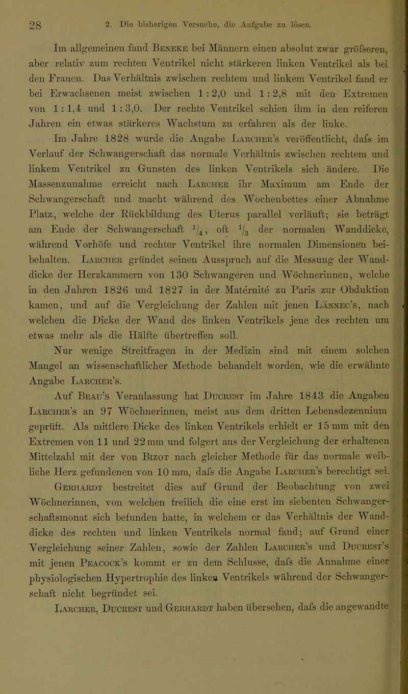 Im allgemeinen fand Beneke bei Männern einen absolut zwar gröfseren, aber relativ zum rechten Ventrikel nicht stärkeren linken Ventrikel als bei den Frauen. Das Verhältnis zwischen rechtem und linkem Ventrikel fand er bei Erwachsenen meist zwischen 1 :2,0 und 1 :2,8 mit den Extremen von 1:1,4 und 1 :3,0. Der rechte Ventrikel schien ihm in den reiferen Jahren ein etwas stärkeres Wachstum zu erfahren als der linke. Im Jahre 1828 wurde die Angabe Larcher's veröffentlicht, dafs im Verlauf der Schwangerschaft das normale Verhältnis zwischen rechtem und linkem Ventrikel zu Gunsten des linken Ventrikels sich ändere. Die Massenzunahme erreicht nach Larcher ihr Maximum am Ende der Schwangerschaft und macht während des Wochenbettes einer Abnahme Platz, welche der Rückbildung des Uterus parallel verläuft; sie beträgt am Ende der Schwangerschaft 1/4, oft 1/3 der normalen Wanddicke, während Vorhöfe und rechter Ventrikel ihre normalen Dimensionen bei- behalten. Larcher gründet seinen Ausspruch auf die Messung der Wand- dicke der Herzkammern von 130 Schwangeren und Wöchnerinnen, welche in den Jahren 1826 und 1827 in der Maternite* zu Paris zur Obduktion kamen, und auf die Vergleichung der Zahlen mit jenen Lännec's, nach welchen die Dicke der Wand des linken Ventrikels jene des rechten um etwas mehr als die Hälfte übertreffen soll. Nur wenige Streitfragen in der Medizin sind mit einem solchen Mangel an wissenschaftlicher Methode behandelt worden, wie die erwähnte Angabe Larcher's. Auf Beau's Veranlassung hat Ducrest im Jahre 1843 die Angaben Larcher's an 97 Wöchnerinnen, meist aus dem dritten Lebensdezennium geprüft. Als mittlere Dicke des Unken Ventrikels erhielt er 15 mm mit den Extremen von 11 und 22 mm und folgert aus der Vergleichung der erhaltenen Mittelzahl mit der von Bizot nach gleicher Methode für das normale weib- liche Herz gefundenen von 10 mm, dafs die Angabe Larcher's berechtigt sei. Gerhardt bestreitet dies auf Grund der Beobachtung von zwei Wöchnerinnen, von welchen freilich die eine erst im siebenten Schwanger- schaftsmonat sich befunden hatte, in welchem er das Verhältnis der Wand- dicke des rechten und linken Ventrikels normal fand; auf Grund einer Vergleichung seiner Zahlen, sowie der Zahlen Larcher's und Ducrest's mit jenen Peacock's kommt er zu dem Schlüsse, dafs die Annahme einer physiologischen Hypertrophie des linke» Ventrikels während der Schwanger- schaft nicht begründet sei. Larcher, Ducrest und Gerhardt haben übersehen, dafs die angewandte