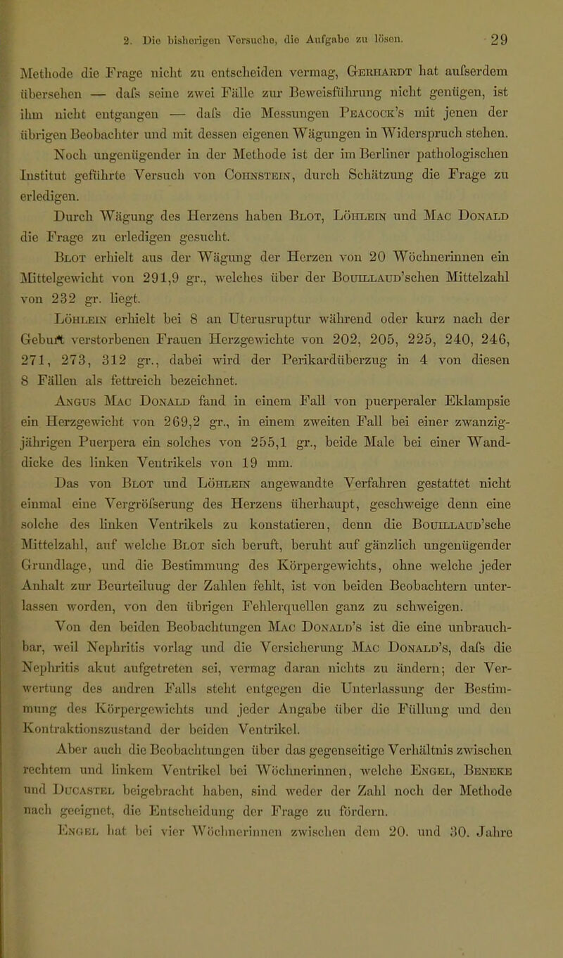 Methode die Frage nicht zu entscheiden vermag, Gerhardt hat aufserdem übersehen — dafs seine zwei Fälle zur Beweisführung nicht genügen, ist ihm nicht entgangen — dafs die Messungen Peacock's mit jenen der übrigen Beobachter und mit dessen eigenen Wägungen in Widersprach stehen. Noch ungenügender in der Methode ist der im Berliner pathologischen Institut geführte Versuch von Cohnstein, durch Schätzung die Frage zu erledigen. Durch Wägung des Herzens haben Blot, Löhlein und Mac Donald die Frage zu erledigen gesucht. Blot erhielt aus der Wägung der Herzen von 20 Wöchnerinnen ein Mittelgewicht von 291,9 gr., welches über der BouiLLAUD'schen Mittelzahl von 232 gr. liegt. Löhlein erhielt bei 8 an Uterusruptur während oder kurz nach der Geburt verstorbenen Frauen Herzgewichte von 202, 205, 225, 240, 246, 271, 273, 312 gr., dabei wird der Perikardüberzug in 4 von diesen 8 Fällen als fettreich bezeichnet. Angus Mac Donald fand in einem Fall von puerperaler Eklampsie ein Herzgewicht von 269,2 gr., in einem zweiten Fall bei einer zwanzig- jährigen Puerpera ein solches von 255,1 gr., beide Male bei einer Wand- dicke des linken Ventrikels von 19 mm. Das von Blot und Löhlein angewandte Verfahren gestattet nicht einmal eine Vergrößerung des Herzens üherhaupt, geschweige denn eine solche des linken Ventrikels zu konstatieren, denn die BouiLLAuo'sche Mittelzahl, auf welche Blot sich beruft, beruht auf gänzlich ungenügender Grundlage, und die Bestimmung des Körpergewichts, ohne welche jeder Anhalt zur Beurteiluug der Zahlen fehlt, ist von beiden Beobachtern unter- lassen worden, von den übrigen Fehlerquellen ganz zu schweigen. Von den beiden Beobachtungen Mac Donald's ist die eine unbrauch- bar, weil Nephritis vorlag und die Versicherung Mac Donald's, dafs die Nephritis akut aufgetreten sei, vermag daran nichts zu ändern; der Ver- wertung des andren Falls steht entgegen die Unterlassung der Bestim- mung des Körpergewichts und jeder Angabe über die Füllung und den Kontraktionszustand der beiden Ventrikel. Aber auch die Beobachtungen über das gegenseitige Verhältnis zwischen rechtem und linkem Ventrikel bei Wöchnerinnen, welche Engel, Beneke und Ducastel beigebracht haben, sind weder der Zahl noch der Methode nach geeignet, die Entscheidung der Frage zu fördern. Knokl lial bei vier Wöchnerinnen Zwischen drin 20. und .'!(). Jahre