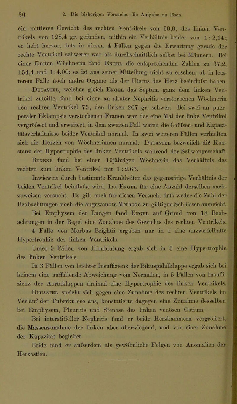 ein mittleres Gewicht des rechten Ventrikels von 60,0, des linken Ven- trikels von 128,4 gr. gefunden, mithin ein Verhältnis beider von 1:2,14; er hebt hervor, dafs in diesen 4 Fällen gegen die Erwartung gerade der rechte Ventrikel schwerer war als durchschnittlich selbst bei Männern. Bei einer fünften Wöchnerin fand Engel die entspreebenden Zahlen zu 37,2, 154,4 und 1:4,00; es ist aus seiner Mitteilung nicht zu ersehen, ob in letz- terem Falle noch andre Orgaue als der Uterus das Herz beeinflufst haben. Ducastel, welcher gleich Engel das Septum ganz dem linken Ven- trikel zuteilte, fand bei einer an akuter Nephritis verstorbenen Wöchnerin den rechten Ventrikel 75, den linken 207 gr. schwer. Bei zwei an puer- peraler Eklampsie verstorbenen Frauen war das eine Mal der linke Ventrikel vergröfsert und erweitert, in dem zweiten Fall waren die Gröfsen- und Kapazi- tätsverhältnisse beider Ventrikel normal. In zwei weiteren Fällen verhielten sich die Herzen von Wöchnerinnen normal. Ducastel bezweifelt die Kon- stanz der Hypertrophie des linken Ventrikels während der Schwangerschaft. Beneke fand bei einer 19jährigen Wöchnerin das Verhältnis des rechten zum linken Ventrikel mit 1 : 2,63. Inwieweit durch bestimmte Krankheiten das gegenseitige Verhältnis der beiden Ventrikel beinflufst wird, hat Engel für eine Anzahl derselben nach- zuweisen versucht. Es gilt auch für diesen Versuch, dafs weder die Zahl der Beobachtungen noch die angewandte Methode zu gültigen Schlüssen ausreicht. Bei Emphysem der Lungen fand Engel auf Grund von 18 Beob- achtungen in der Regel eine Zunahme des Gewichts des rechten Ventrikels. 4 Fälle von Morbus Brightii ergaben nur in 1 eine unzweifelhafte Hypertrophie des linken Ventrikels. Unter 5 Fällen von Hirnblutung ergab sich in 3 eine Hypertrophie des linken Ventrikels. In 3 Fällen von leichter Insuffizienz der Bikuspidalklappe ergab sich bei keinem eine auffallende Abweichung vom Normalen, in 5 Fällen von Insuffi- zienz der Aortaklappen dreimal eine Hypertrophie des linken Ventrikels. Ducastel spricht sich gegen eine Zunahme des rechten Ventrikels im Verlauf der Tuberkulose aus, konstatierte dagegen eine Zunahme desselben bei Emphysem, Pleuritis und Stenose des linken venösen Ostium. Bei interstitieller Nephritis fand er beide Herzkammern vergröfsert, die Massenzunahme der linken aber überwiegend, und von einer Zunahme der Kapazität begleitet. Beide fand er aufserdem als gewöhnliche Folgen von Anomalien der Herzostien.