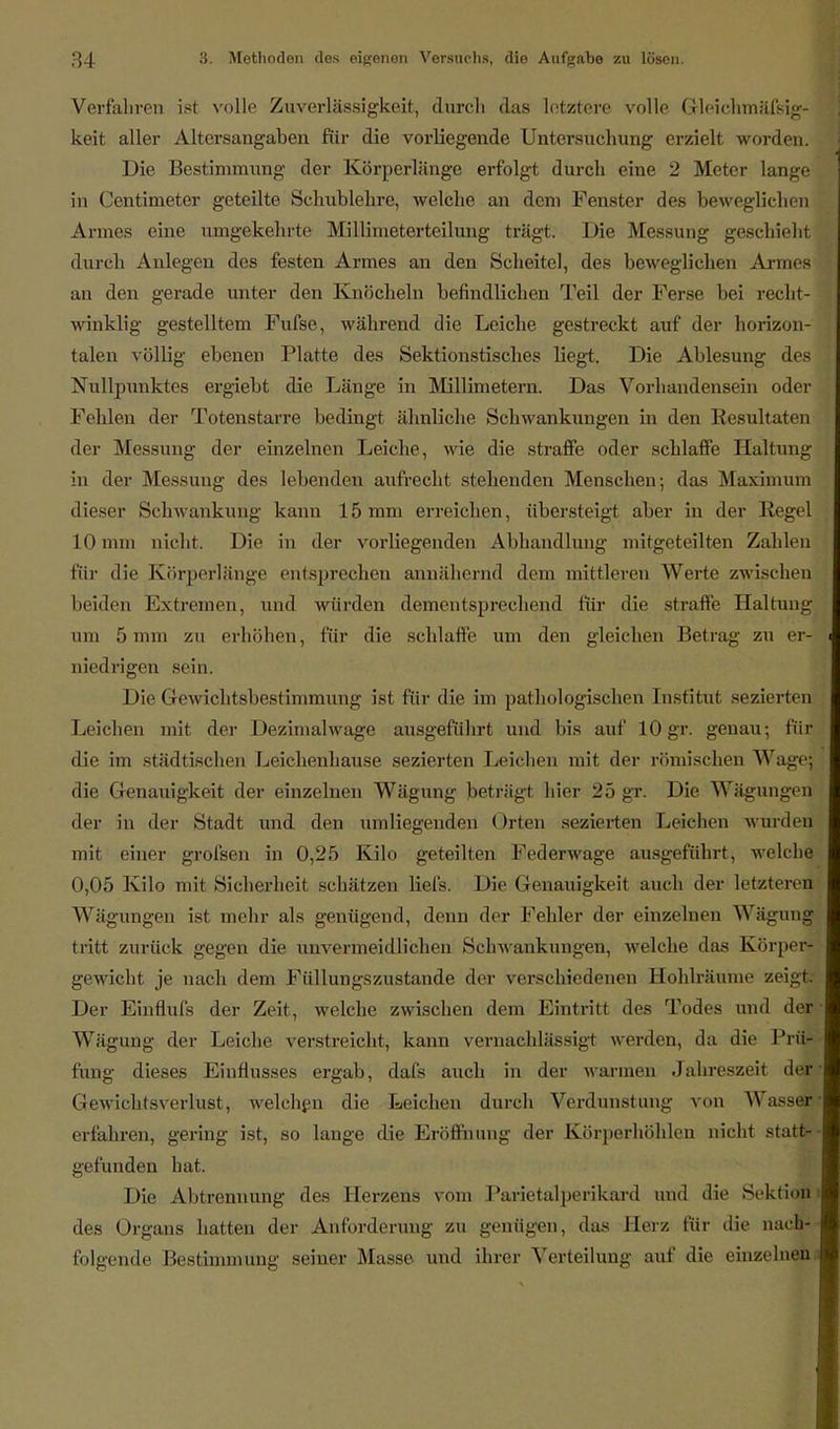 Verfahren ist volle Zuverlässigkeit, durch das letztere volle Gleichmäfsig- keit aller Altersangaben für die vorliegende Untersuchung erzielt worden. Die Bestimmung der Körperlänge erfolgt durch eine 2 Meter lange in Centimeter geteilte Schublehre, welche an dem Fenster des beweglichen Armes eine umgekehrte Millimeterteilung trägt. Die Messung geschieht durch Anlegen des festen Armes an den Scheitel, des beweglichen Armes an den gerade unter den Knöcheln befindlichen Teil der Ferse bei recht- winklig gestelltem Fufse, während die Leiche gestreckt auf der horizon- talen völlig ebenen Platte des Sektionstisches hegt. Die Ablesung des Nullpunktes ergiebt die Länge in Millimetern. Das Vorhandensein oder Fehlen der Totenstarre bedingt ähnliche Schwankungen in den Resultaten der Messung der einzelnen Leiche, wie die straffe oder schlaffe Haltung in der Messung des lebenden aufrecht stehenden Menschen; das Maximum dieser Schwankung kann 15 mm erreichen, übersteigt aber in der Kegel 10 nun nicht. Die in der vorliegenden Abhandlung mitgeteilten Zahlen für die Körperlänge entsprechen annähernd dem mittleren Werte zwischen beiden Extremen, und würden dementsprechend für die strafte Haltung um 5 nun zu erhöhen, für die schlaffe um den gleichen Betrag zu er- niedrigen sein. Die Gewichtsbestimmung ist für die im pathologischen Institut sezierten Leichen mit der Dezimal wage ausgeführt und bis auf 10 gr. genau-, für die im städtischen Leichenhause sezierten Leichen mit der römischen Wage; die Genaiiigkeit der einzelnen Wägung beträgt hier 25 gr. Die Wägungen der in der Stadt und den umliegenden Orten sezierten Leichen wurden mit einer grofsen in 0,25 Kilo geteilten Federwage ausgeführt, welche 0,05 Kilo mit Sicherheit schützen lief's. Die Genauigkeit auch der letzteren Wägungen ist mehr als genügend, denn der Fehler der einzelnen Wägung tritt zurück gegen die unvermeidlichen Schwankungen, welche das Körper- gewicht je nach dem Füllungszustande der verschiedenen Hohlräume zeigt; Der Einflufs der Zeit, welche zwischen dem Eintritt des Todes und der Wägung der Leiche verstreicht, kann vernachlässigt werden, da die PrüV tun- dieses Einflusses ergab, dafs auch in der warmen Jahreszeit der Gewichtsverlust, welchen die Leichen durch Verdunstung von Wasser erfahren, gering ist, so lange die Eröffnung der Körperhöhlen nicht statt- gefunden hat. Die Abtrennung des Herzens vom Parietalperikard und die Sektion des Organs hatten der Anforderung zu genügen, das Herz für die nach- folgende Bestimmung seiner Masse und ihrer Verteilung auf die einzelneu