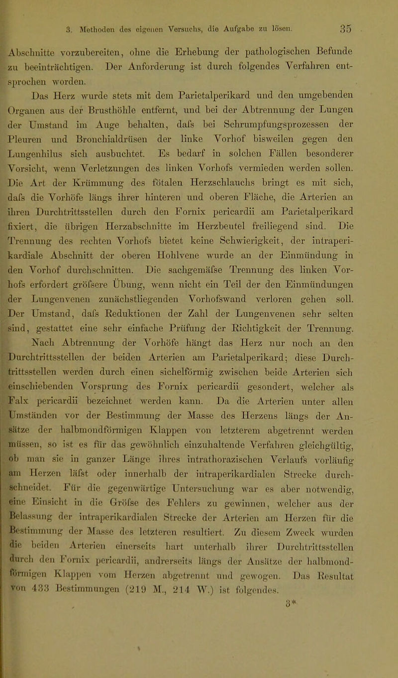 Abschnitte vorzubereiten, ohne die Erhebung der pathologischen Befunde zu beeinträchtigen. Der Anforderung ist durch folgendes Verfahren ent- i sprechen worden. Das Herz wurde Bteta mit dem Parietalperikard und den umgebenden Organen aus der Brusthöhle entfernt, und bei der Abtrennung der Lungen der Umstand im Auge behalten, dafs bei Schrumpfungsprozessen der Pleuren und Bronchialdrüsen der linke Vorhof bisweilen gegen den Lungenhilus sich ausbuchtet. Es bedarf in solchen Fällen besonderer Vorsieht, wenn Verletzungen des linken Vorhofs vermieden werden sollen. Die Art der Krümmung des fötalen Herzschlauchs bringt es mit sich, dafs die Vorhöfe längs ihrer hinteren und oberen Fläche, die Arterien an ihren Durchtrittsstellen durch den Fornix pericardii am Parietalperikard Ikiert, die übrigen Herzabschnitte im Herzbeutel freiliegend sind. Die Trennung des rechten Vorhofs bietet keine Schwierigkeit, der intraperi- kardiale Abschnitt der oberen Hohlvene wurde an der Einmündung in den Vorhof durchschnitten. Die sachgemäfse Trennung des linken Vor- hofs erfordert gröfsere Übung, wenn nicht ein Teil der den Einmündungen der Lungenvenen zunächstliegenden Vorhofswand verloren gehen soll. Der Umstand, dafs Reduktionen der Zahl der Lungenvenen sehr selten sind, gestattet eine sehr einfache Prüfung der Richtigkeit der Trennung. Nach Abtrennung der Vorhöfe hängt das Herz nur noch an den Durchtrittsstellen der beiden Arterien am Parietalperikard; diese Durch- trittsstellen werden durch einen sichelförmig zwischen beide Arterien sich einschiebenden Vorsprung des Fornix pericardii gesondert, welcher als Falx pericardii bezeichnet werden kann. Da die Arterien unter allen Umständen vor der Bestimmung der Masse des Herzens längs der An- sätze der halbmondförmigen Klappen von letzterem abgetrennt werden müssen, so ist es für das gewöhnlich einzuhaltende Verfahren gleichgültig, ob man sie in ganzer Länge ihres intrathorazischen Verlaufe vorläufig am Berzen läfst oder innerhalb der intraperikardialen Strecke durch- schneidet. Für die gegenwärtige Untersuchung war es aber notwendig, eine Einsicht in die Gröfse des Fehlers zu gewinnen, welcher aus der Belassung der intraperikardialcn Strecke der Arterien am Herzen für die Bestimmung der Masse des letzteren resultiert. Zu diesem Zweck wurden die beiden Arterien einerseits hart unterhalb ihrer Durchtrittsstellen durch den Fornix pericardii, andrerseits längs der Ansätze der halbmond- förmigen Klappen vom Herzen abgetrennt und gewogen. Das Resultat von 433 Bestimmungen (219 M., 214 W.) ist folgendes. 3*