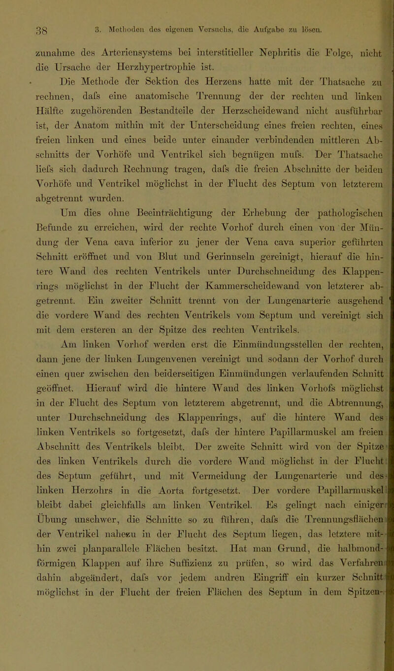 zunähme des Artcriensystems bei interstitieller Nephritis die Folge, nicht : die Ursache der Herzhypertrophie ist. Die Methode der Sektion des Herzens hatte mit der Thatsache zu rechnen, dafs eine anatomische Trennung der der rechten und linken Hälfte zugehörenden Bestandteile der Herzscheidewand nicht ausführbar ist, der Anatom mithin mit der Unterscheidung eines freien rechten, eines* freien linken und eines beide unter einander verbindenden mittleren Ab-T Schnitts der Vorhöfe und Ventrikel sich begnügen mufs. Der Thatsache I liefs sich dadurch Rechnung tragen, dafs die freien Abschnitte der beiden ' Vorhöfe und Ventrikel möglichst in der Flucht des Septum von letzterem abgetrennt wurden. Um dies ohne Beeinträchtigung der Erhebung der pathologischen Befunde zu erreichen, wird der rechte Vorhof durch einen von der Mün- dung der Vena cava inferior zu jener der Vena cava superior geführten Schnitt eröffnet und von Blut und Gerinnseln gereinigt, hierauf die hin- tere Wand des rechten Ventrikels unter Durchschneidung des Klappen- rings möglichst in der Flucht der Kamnierscheidowand von letzterer ab- getrennt. Ein zweiter Schnitt trennt von der Lungenarterie ausgehend 1 die vordere Wand des rechten Ventrikels vom Septum und vereinigt sich mit dem ersteren an der Spitze des rechten Ventrikels. Am linken Vorhof werden erst die Einmündungsstellen der rechten, dann jene der linken Lungenvenen vereinigt und sodann der Vorhof durch einen quer zwischen den beiderseitigen Einmündungen verlaufenden Schnitt geöffnet. Hierauf wird die hintere Wand des linken Vorhofs möglichst in der Flucht des Septum von letzterem abgetrennt, und die Abtrennung, unter Durchschneidung des Klappenrings, auf die hintere Wand des linken Ventrikels so fortgesetzt, dafs der hintere Papillarmuskel am freien Abschnitt des Ventrikels bleibt. Der zweite Schnitt wird von der Spitze' des linken Ventrikels durch die vordere Wand möglichst in der Flucht des Septum geführt, und mit Vermeidung der Lungenarterie und des- linken Herzohrs in die Aorta fortgesetzt. Der vordere Papillarmuskel bleibt dabei gleichfalls am linken Ventrikel. Es gelingt nach einiger: Übung unschwer, die Schnitte so zu führen, dafs die Trennungsflächeni der Ventrikel nahezu in der Flucht des Septum liegen, das letztere mitr- hin zwei planparallele Flächen besitzt. Hat man Grund, die halbmond- förmigen Klappen auf ihre Sufhzienz zu prüfen, so wird das Verfahren dahin abgeändert, dafs vor jedem andren Eingriff ein kurzer Schnitte möglichst in der Flucht der freien Flächen des Septum in dem Spitzen-,