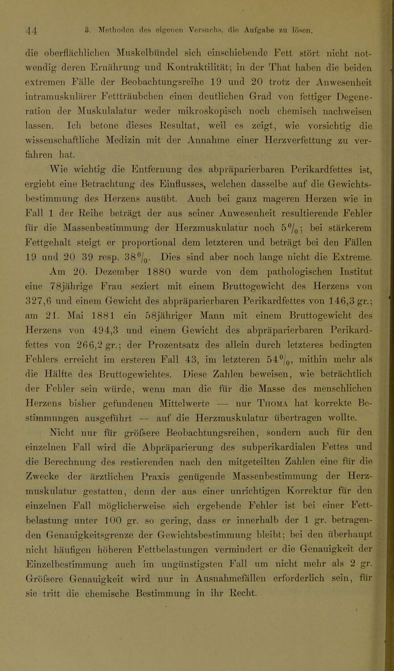 die oberflächlichen Muskelbtinde] sich einschiebende Fett störl nicht not- wendig deren Ernährung und Kontraktilität; in der That haben die beiden extremen Fälle der Beobachtungsreihe 19 und 20 trotz der Anwesenheit intramuskulärer Fettträubchcn einen deutlichen Grad von fettiger Degene- ration der Muskulalatur weder mikroskopisch noch chemisch nachweisen lassen. Ich betone dieses Resultat, weil es zeigt, wie vorsichtig die wissenschaftliche Medizin mit der Annahme einer Herzverfettung zu ver- fahren hat. Wie wichtig die Entfernung des abpräparierbaren Perikardfettes ist, ergiebt eine Betrachtung des Einflusses, welchen dasselbe auf die Gewicht— bestimmung des Herzens ausübt. Auch bei ganz mageren Herzen wie in Fall 1 der Reihe beträgt der aus seiner Anwesenheit resultierende Fehler für die Massenbestimmung der Herzmuskulatur noch 5°/0; bei stärkerem Fettgehalt steigt er proportional dem letzteren und beträgt bei den Fällen 19 und 20 39 resp. 38°/0. Dies sind aber noch lange nicht die Extreme. Am 20. Dezember 1880 wurde von dem pathologischen Institut eine 78jährige Frau seziert mit einem Bruttogewicht des Herzens von 327,6 und einem Gewicht des abpräparierbaren Perikardfettes von 146,3 gr.; am 21. Mai 1881 ein 58jähriger Mann mit einem Bruttogewicht des Herzens von 494,3 und einem Gewicht des abpräparierbaren Perikard- fettes von 266,2 gr.; der Prozentsatz des allein durch letzteres bedingten Fehlers erreicht im ersteren Fall 43, im letzteren 54°/0, mithin mein- als die Hälfte des Bruttogewichtes. Diese Zahlen beweisen, wie beträchtlich der Fehler sein würde, wenn man die für die Masse des menschlichen Herzens bisher gefundenen Mittelwerte — nur Thoma hat korrekte Be- stimmungen ausgeführt — auf die Herzmuskulatur übertragen wollte. Nicht nur für gröfsere Beobachtungsreihen, sondern auch für den einzelnen Fall wird die Abpräparierung des subperikardialen Fettes und die Berechnung des restierenden nach den mitgeteilten Zahlen eine für die Zwecke der ärztlichen Praxis genügende Massenbestimmung der Herz- muskulatur gestatten, denn der aus einer unrichtigen Korrektur für den einzelnen Fall möglicherweise sich ergebende Fehler ist bei einer Fett- belastung unter 100 gr. so gering, dass er innerhalb der 1 gr. betragen- den Genauigkeitsgrenze der Gewichtsbestimmung bleibt; bei deu überhaupt nicht häufigen höheren Fettbelastungen vermindert er die Genauigkeit der Einzelbestimmung auch im ungünstigsten Fall um nicht mehr als 2 gr. Gröfsere Genauigkeit wird nur in Ausnahmefällen erforderlich sein, für sie tritt die chemische Bestimmung in ihr Recht.