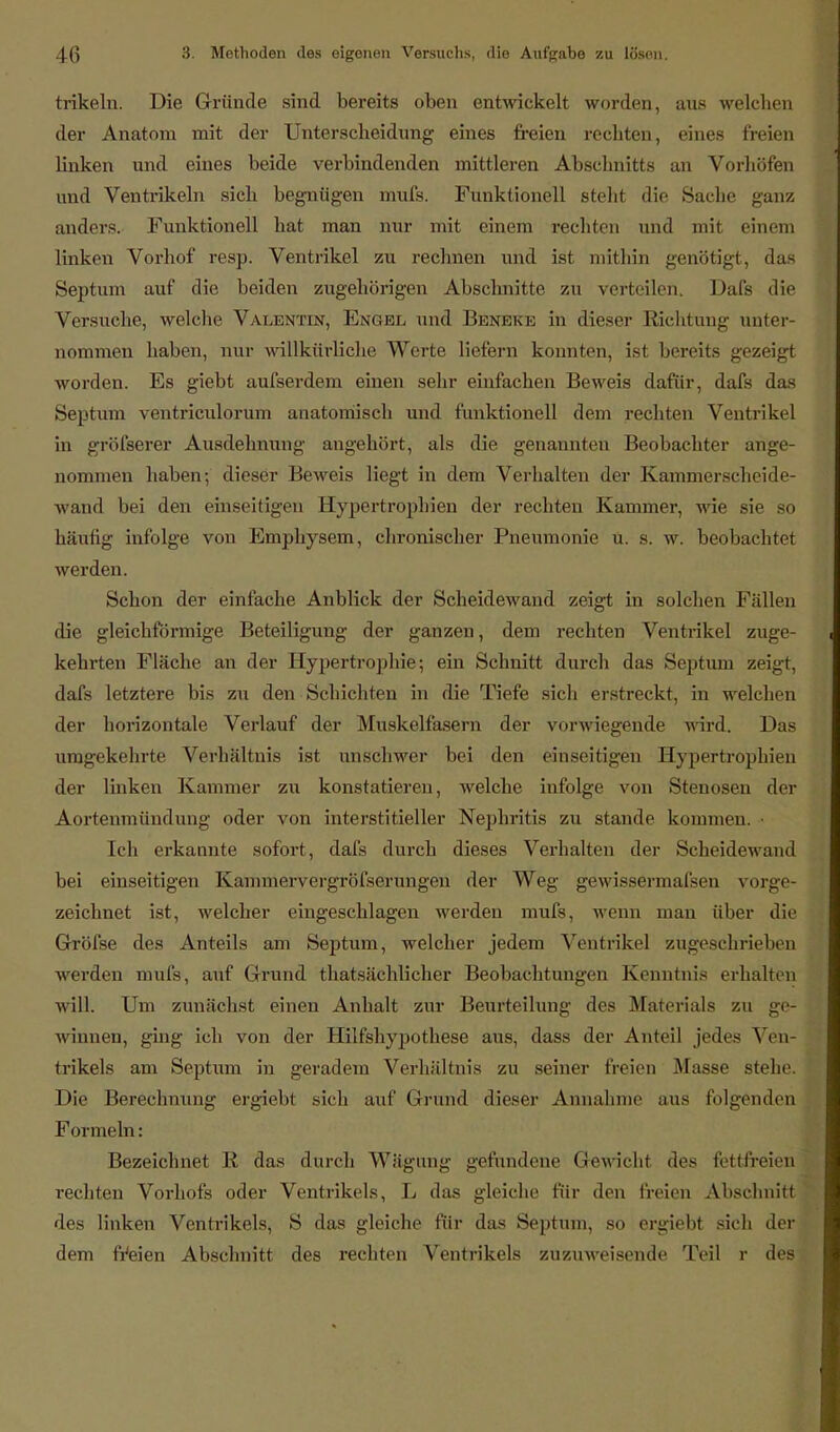 trikeln. Die Gründe sind bereits oben entwickelt worden, aus welchen der Anatom mit der Unterscheidung eines freien rechten, eines freien linken und eines beide verbindenden mittleren Abschnitts an Vorhöfen und Ventrikeln sich begnügen mufs. Funktionell steht die Sache ganz anders. Funktionell hat man nur mit einem rechten und mit einem linken Vorhof resp. Ventrikel zu rechnen und ist mithin genötigt, das Septum auf die beiden zugehörigen Abschnitte zu verteilen. Dafs die Versuche, welche Valentin, Engel und BßNEKE in dieser Richtung unter- nommen haben, nur willkürliche Werte liefern konnten, ist bereits gezeigt worden. Es giebt aufserdem einen sehr einfachen Beweis dafür, dafs das Septum ventriculorum anatomisch und funktionell dem rechten Ventrikel in gröfserer Ausdehnung angehört, als die genannten Beobachter ange- nommen haben; dieser Beweis liegt in dem Verhalten der Kammerscheide- wand bei den einseitigen Hypertrophien der rechten Kammer, wie sie so häufig infolge von Emphysem, chronischer Pneumonie u. s. w. beobachtet werden. Schon der einfache Anblick der Scheidewand zeigt in solchen Fallen die gleichförmige Beteiligung der ganzen, dem rechten Ventrikel zuge- kehrten Fläche an der Hypertrophie; ein Schnitt durch das Septum zeigt, dafs letztere bis zu den Schichten in die Tiefe sich erstreckt, in welchen der horizontale Verlauf der Muskelfasern der vorwiegende wird. Das umgekehrte Verhältnis ist unschwer bei den einseitigen Hypertrophien der linken Kammer zu konstatieren, welche infolge von Stenosen der Aortenmündung oder von interstitieller Nephritis zu stände kommen. Ich erkannte sofort, dafs durch dieses Verhalten der Scheidewand bei einseitigen Kammervergröfserungen der Weg gewissermafsen vorge- zeichnet ist, welcher eingeschlagen werden mufs, wenn man über die Gröfse des Anteils am Septum, welcher jedem Ventrikel zugeschrieben werden mufs, auf Grund thatsächlicher Beobachtungen Kenntnis erhalten will. Um zunächst einen Anhalt zur Beurteilung des Materials zu ge- winnen, ging ich von der Hilfshypothese aus, dass der Anteil jedes Ven- trikels am Septum in geradem Verhältnis zu seiner freien Masse stehe. Die Berechnung ergiebt sieh auf Grund dieser Annahme aus folgenden Formeln: Bezeichnet R das durch Wägung gefundene Gewichl des fettfreien rechten Vorhofs oder Ventrikels, L das gleiche für den freien Abschnitt des linken Ventrikels, S das gleiche für das Septum, so ergiebt sich der dem freien Abschnitt des rechten Ventrikels zuzuweisende Teil r des