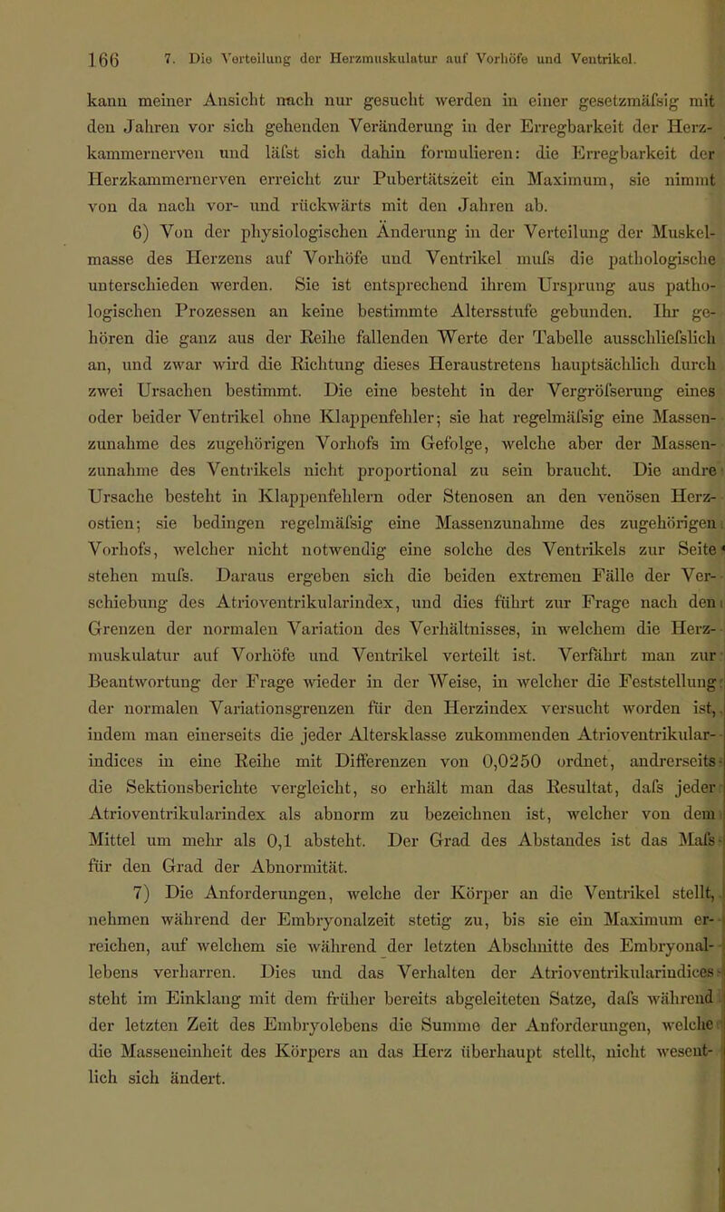 kann meiner Ansicht mach nur gesucht werden in einer gesetzmäßig mit den Jahren vor sich gehenden Veränderung in der Erregbarkeit der Herz- kammernerven und läfst sich dahin formulieren: die Erregbarkeit der Herzkammernerven erreicht zur Pubertätszeit ein Maximum, sie nimmt von da nach vor- und rückwärts mit den Jahren ab. 6) Von der physiologischen Änderung in der Verteilung der Muskel- masse des Herzens auf Vorhöfe und Ventrikel mufs die pathologische unterschieden werden. Sie ist entsprechend ihrem Ursprung aus patho- logischen Prozessen an keine bestimmte Altersstufe gebunden. Ihr ge- hören die ganz aus der Reihe fallenden Werte der Tabelle ausschliefslich an, und zwar wird die Richtung dieses Heraustretens hauptsächlich durch zwei Ursachen bestimmt. Die eine besteht in der Vergröfserung eines oder beider Ventrikel ohne Klappenfehler; sie hat regelmäfsig eine Massen- zunahme des zugehörigen Vorhofs im Gefolge, welche aber der Massen! zunähme des Ventrikels nicht proportional zu sein braucht. Die andre' Ursache besteht in Klappenfehlern oder Stenosen an den venösen Herz- ostien; sie bedingen regelmäfsig eine Massenzunahme des zugehörigen Vorhofs, welcher nicht notwendig eine solche des Ventrikels zur Seite stehen mufs. Daraus ergeben sich die beiden extremen Fälle der Ver- schiebung des Atrioventrikularindex, und dies führt zur Frage nach den Grenzen der normalen Variation des Verhältnisses, in welchem die Herz- muskulatur auf Vorhöfe und Ventrikel verteilt ist. Verfährt mau zur Beantwortung der Frage wieder in der Weise, in welcher die Feststellung der normalen Variationsgrenzen für den Herzindex versucht worden ist, indem man einerseits die jeder Altersklasse zukommenden Atrioventrikular- indices in eine Reihe mit Differenzen von 0,0250 ordnet, andrerseits die Sektionsberichte vergleicht, so erhält man das Resultat, dafs jeder Atrioventrikularindex als abnorm zu bezeichnen ist, welcher von demi Mittel um mein- als 0,1 absteht. Der Grad des Abstandes ist das Mafs- für den Grad der Abnormität. 7) Die Anforderungen, welche der Körper an die Ventrikel stellt,, nehmen während der Embryonalzeit stetig zu, bis sie ein Maximum er- reichen, auf welchem sie während der letzten Abschnitte des Embryonal- lebens verharren. Dies und das Verhalten der Atrioventrikularindicffl steht im Einklang mit dem früher bereits abgeleiteten Satze, dafiä währe™ der letzten Zeit des Embryolebens die Summe der Anforderungen, welche die Masseneinheit des Körpers an das Herz überhaupt stellt, nicht wesent- lich sich ändert.