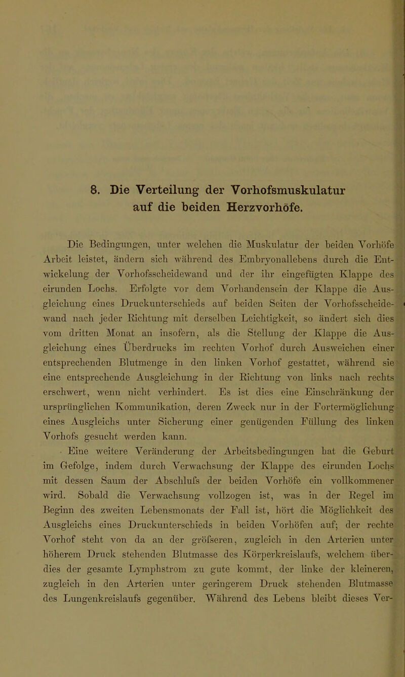 auf die beiden Herzvorhöfe. Die Bedingungen, unter welchen die Muskulatur der beiden Vorhöfe Arbeit leistet, ändern sieh während des Embryonallebens durch die Eut- wickelung der Vorhofsscheidewand und der ihr eingefügten Klappe des eirunden Lochs. Erfolgte vor dem Vorhandensein der Klappe die Aus- gleichung eines Druckunterschieds auf beiden Seiten der Vorhofsscheide- wand nach jeder Richtung mit derselben Leichtigkeit, so ändert sich dies vom dritten Monat an insofern, als die Stellung der Klappe die Aus- gleichung eines Überdrucks im rechten Vorhof durch Ausweichen einer entsprechenden Blutmenge in den linken Vorhof gestattet, während sie eine entsprechende Ausgleichung in der Richtung von links nach rechts erschwert, wenn nicht verhindert. Es ist dies eine Einschränkung der ursprünglichen Kommunikation, deren Zweck nur in der Fortermöglichung eines Ausgleichs unter Sicherung einer genügenden Füllung des linken Vorhofs gesucht werden kann. Eine weitere Veränderung der Arbeitsbedingungen hat die Geburt im Gefolge, indem durch Verwachsung der Klappe des eirunden Lochs mit dessen Saum der Abschlufs der beiden Vorhöfe ein vollkommener wird. Sobald die Verwachsung vollzogen ist, was in der Regel im Beginn des zweiten Lebensmonats der Fall ist, hört die Möglichkeit des Ausgleichs eines Druckunterschieds in beiden Vorhöfen auf; der rechte Vorhof steht von da au der gröfseren, zugleich in den Arterien unter höherem Druck stehenden Blutmasse des Körperkreislaufs, welchem übe« dies der gesamte Lymphstrom zu gute kommt, der linke der kleineren! zugleich in den Arterien unter geringerem Druck stehenden Blutmasse ■ des Lungenkreislaufs gegenüber. Während des Lebens bleibt dieses Vor-