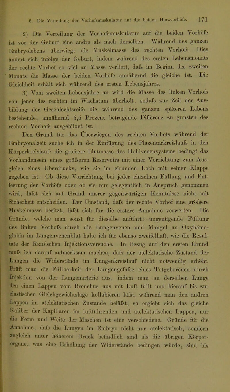 2) Die Verteiluiii;' der Vorhofsmuskulatur auf die beiden Vorhöfe ist vor der Geburt eine andre als nacb derselben. Wäbrend des ganzen Embryolebens überwiegt die Muskelmasse des rechten Vorbofs. Dies ändert sich infolge der Geburt, indem während des ersten Lebensmonats der rechte Vorhof so viel an Masse verliert, dafs im Beginn des zweiten Blonats die Masse der beiden Vorhöfe annähernd die gleiche ist. Die Gleichheit erhält sich während des ersten Lebensjahres. 3) Vom zweiten Lebensjahre an wird die Masse des linken Vorhofs von jener des rechten im Wachstum überholt, sodafs zur Zeit der Aus- bildung der Geschlechtsreife die während des ganzen späteren Lebens bestehende, annähernd 5,5 Prozent betragende Differenz zu gunsten des rechten Vorhofs ausgebildet ist. Den Grund für das Überwiegen des rechten Vorhofs während der Embryonalzeit suche ich in der Einfügung des Plazentarkreislaufs in den Körperkreislauf: die gröfsere Blutmasse des Hohlvenensystems bedingt das Vorhandensein eines gröfseren Reservoirs mit einer Vorrichtung zum Aus- gleich eines Uberdrucks, wie sie im eirunden Loch mit seiner Klappe gegeben ist. Ob diese Vorrichtung bei jeder einzelnen Füllung und Ent- leerung der Vorhöfe oder ob sie nur gelegentlich in Anspruch genommen wird, läfst sich auf Grund unsrer gegenwärtigen Kenntnisse nicht mit Sicherheit entscheiden. Der Umstand, dafs der rechte Vorhof eine gröfsere Muskelmasse besitzt, läfst sich für die erstere Annahme verweilen. Die Gründe, welche man sonst für dieselbe anführt: ungenügende Füllung äes linken Vorhofs durch die Lungenvenen und Mangel an Oxyhämo- globin im Lungenvenenblut halte ich für ebenso zweifelhaft, wie die Resul- tate der REm'schen Injektionsversuche. In Bezug auf den ersten Grund ttmfs ich darauf aufmerksam machen, dafs der atelektatische Zustand der Lungen die Widerstände im Lungenkreislauf nicht notwendig erhöht. Prüft man die Füllbarkeit der Lungengefafse eines Totgeborenen durch Injektion von der Lungenarterie aus, indem man an derselben Lunge den einen Lappen vom Bronchus aus mit Luft füllt und hierauf bis zur elastischen Gleichgewichtslage kollabieren läfst, während man den andren Lappen im atelektatischen Zustande beläfst, so ergiebt sich das gleiche Kaliber der Kapillaren im luftführenden und atelektatischen Lappen, nur die Form und Weite der Maschen ist eine verschiedene. Gründe für die Annahme, dafs die Lungen im Embryo nicht nur atelektatisch, sondern zugleich unter höherem Druck befindlich sind als die übrigen Körper- organe, was eine Erhöhung der Widerstände bedingen würde, sind bis