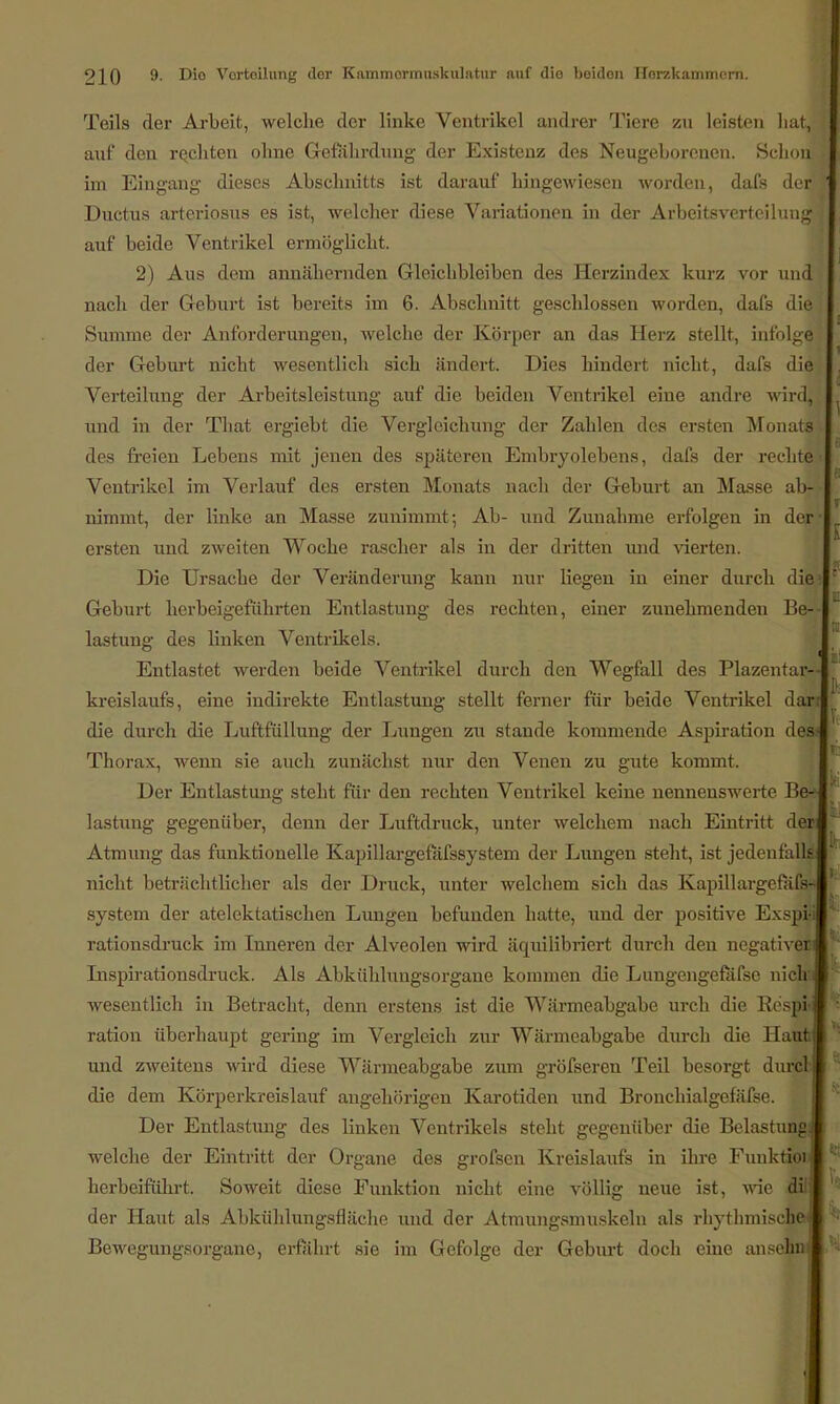 Teils der Arbeit, welche der linke Ventrikel andrer Tiere zu leisten hat, j auf den rechten ohne Gefahrdung der Existenz des Neugeborenen. Schon; i im Eingang dieses Abschnitts ist darauf hingewiesen worden, dafs der j Ductus arteriosus es ist, welcher diese Variationen in der Arljeitsverfcihuig auf beide Ventrikel ermöglicht. 2) Aus dem annähernden Gleichbleiben des Herzindex kurz vor und nach der Geburt ist bereits im 6. Abschnitt geschlossen worden, dafs die Summe der Anforderungen, welche der Körper an das Herz stellt, infolge der Geburt nicht wesentlich sich ändert. Dies hindert nicht, dafs die Verteilung der Arbeitsleistung auf die beiden Ventrikel eine andre wird, und in der That ergiebt die Vergleichung der Zahlen des ersten Monats des freien Lebens mit jenen des späteren Embryolebens, dafs der rechte Ventrikel im Verlauf des ersten Monats nach der Geburt an Masse ab- nimmt, der linke an Masse zunimmt; Ab- und Zunahme erfolgen in der- ersten und zweiten Woche rascher als in der dritten und vierten. Die Ursache der Veränderung kann nur liegen in einer durch diej Geburt herbeigeführten Entlastung des rechten, einer zunehmenden Be- lastung des Unken Ventrikels. Entlastet werden beide Ventrikel durch den Wegfall des Plazentar- kreislaufs, eine indirekte Entlastung stellt ferner für beide Ventrikel dar die durch die Luftfüllung der Lungen zu stände kommende Aspiration des- Thorax, wenn sie auch zunächst nur den Venen zu gute kommt. Der Entlastung steht für den rechten Ventrikel keine nennenswerte Be-» lastung gegenüber, denn der Luftdruck, unter welchem nach Eintritt de« Atmung das funktionelle Kapillargefäfssystem der Lungen steht, ist jedenfalls nicht beträchtlicher als der Druck, unter welchem sich das Kapillargefäfs- system der atelektatischen Lungen befunden hatte, und der positive Exspi'i rationsdruck im Inneren der Alveolen wird äquilibriert durch den negativer Inspirationsdruck. Als Abkühlungsorgane kommen die Lungen«refäfse nicli . wesentlich in Betracht, denn erstens ist die Wärmeabgabe uirli die Kespi i ration überhaupt gering im Vergleich zur Wärmeabgabe durch die Haut; und zweitens wird diese Wärmeabgabe zum gröfseren Teil besorgt durcl die dem Körperkreislauf angehörigen Karotiden und Bronchialgefäfse. Der Entlastung des linken Ventrikels steht gegenüber die Belastung welche der Eintritt der Organe des grofsen Kreislaufs in ihre Funktioi herbeiführt. Soweit diese Funktion nicht eine völlig neue ist, wie di der Haut als Abkühlungsfläche und der Atmungsmuskeln als rhythmische Bewegungsorgane, erfährt sie im Gefolge der Geburt doch eine an sehn