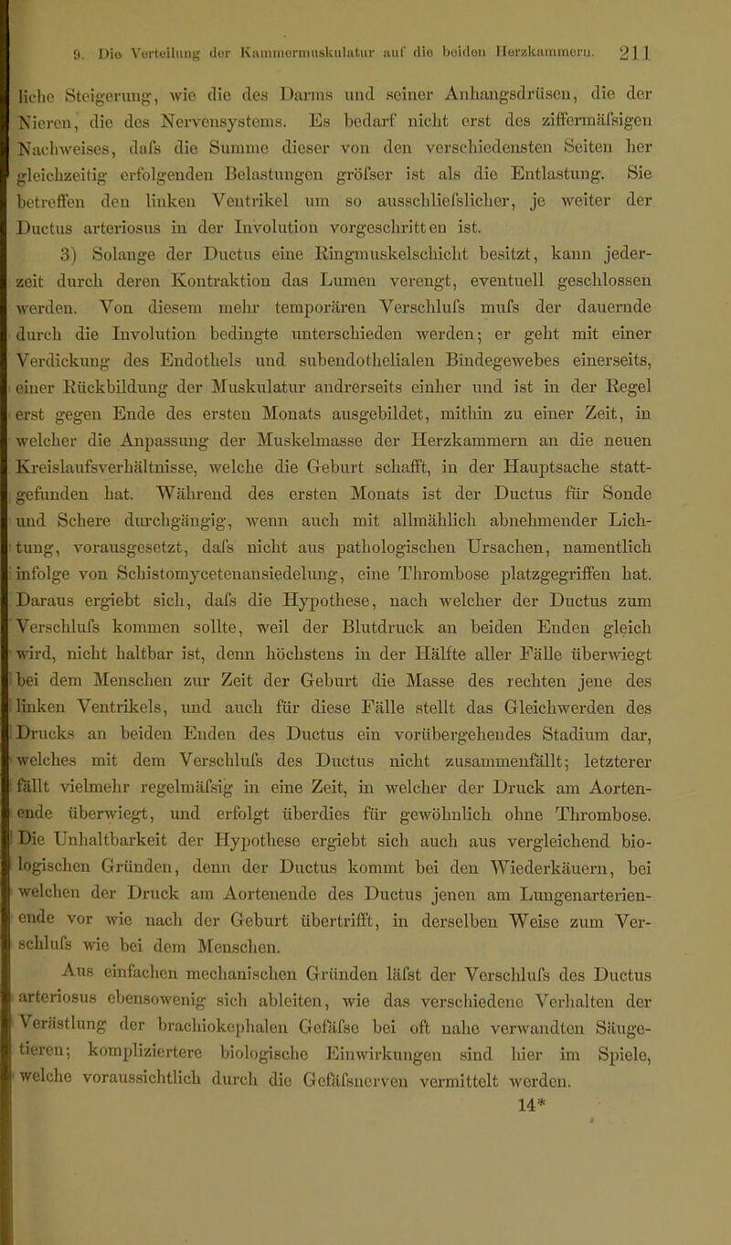 liehe Steigerung, wie die des Darms und seiner Anhangsdrüsen, die der Nieren, die des Nervensystems. Es bedarf nicht erst des ziffermäfsigen Kachweises, dafs die Summe dieser von den verschiedensten Seiten her gleichzeitig erfolgenden Belastungen gröfser ist als die Entlastung. Sie betreffen den linken Ventrikel um so ausschliefslicher, je weiter der Ductus arteriosus in der Involution vorgeschritten ist. 3) Solange der Ductus eine Ringmuskelschicht besitzt, kann jeder- zeit durch deren Kontraktion das Lumen verengt, eventuell geschlossen werden. Von diesem mehr temporären Verschlufs mufs der dauernde durch die Involution bedingte unterschieden werden; er geht mit einer Verdickung des Endothels und subendothelialen Bindegewebes einerseits, einer Rückbildung der Muskulatur andrerseits einher und ist in der Regel erst gegen Ende des ersten Monats ausgebildet, mithin zu einer Zeit, in welcher die Anpassung der Muskelmasse der Herzkammern an die neuen Kreislaufsverhaltnisse, welche die Geburt schafft, in der Hauptsache statt- gefunden hat. Während des ersten Monats ist der Ductus für Sonde und Schere durchgängig, wenn auch mit allmählich abnehmender Lich- tung, vorausgesetzt, dafs nicht aus pathologischen Ursachen, namentlich infolge von Schistomycetenansiedelung, eine Thrombose platzgegriffen hat. Daraus ergiebt sich, dafs die Hypothese, nach welcher der Ductus zum Verschlufs kommen sollte, weil der Blutdruck an beiden Enden gleich wird, nicht haltbar ist, denn höchstens in der Hälfte aller Fälle überwiegt bei dem Menschen zur Zeit der Geburt die Masse des rechten jene des linken Ventrikels, und auch für diese Fälle stellt das Gleichwerden des Drucks an beiden Enden des Ductus ein vorübergehendes Stadium dar, welches mit dem Verschlufs des Ductus nicht zusammenfällt; letzterer fällt vielmehr regelmäfsig in eine Zeit, in welcher der Druck am Aorten- ende überwiegt, und erfolgt überdies für gewöhnlich ohne Thrombose. Die Unhaltbarkeit der Hypothese ergiebt sich auch aus vergleichend bio- logischen Gründen, denn der Ductus kommt bei den Wiederkäuern, bei welchen der Druck am Aortenende des Ductus jenen am Lungenarterien- ende vor wie nach der Geburt übertrifft, in derselben Weise zum Ver- schlufs wie bei dem Menschen. Aus einfachen mechanischen Gründen läfst der Verschlufs des Ductus arteriosus ebensowenig sich ableiten, wie das verschiedene Verhalten der Verästlung der brachiokcphalen Gefäfse bei oft nahe verwandten Säuge- tieren; kompliziertere biologische Einwirkungen sind liier im Spiele, welche voraussichtlich durch dio Gefäfsnerven vermittelt werden. 14*