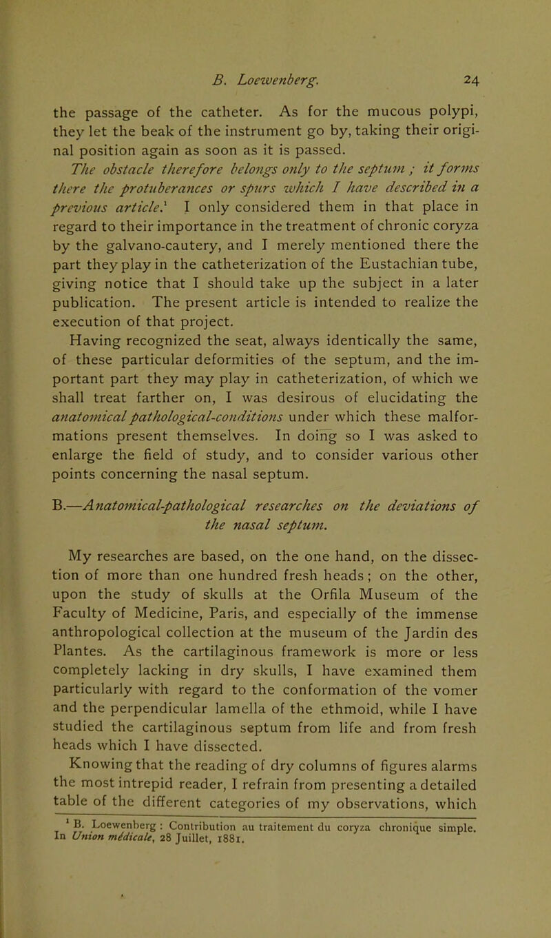 the passage of the catheter. As for the mucous polypi, they let the beak of the instrument go by, taking their origi- nal position again as soon as it is passed. The obstacle therefore belongs only to the septum ; it forms there the protuberances or spurs which I have described in a previous article.'' I only considered them in that place in regard to their importance in the treatment of chronic coryza by the galvano-cautery, and I merely mentioned there the part they play in the catheterization of the Eustachian tube, giving notice that I should take up the subject in a later publication. The present article is intended to realize the execution of that project. Having recognized the seat, always identically the same, of these particular deformities of the septum, and the im- portant part they may play in catheterization, of which we shall treat farther on, I was desirous of elucidating the anatomical pathological-conditions under which these malfor- mations present themselves. In doing so I was asked to enlarge the field of study, and to consider various other points concerning the nasal septum. B.—Anatomical-pathological researches on the deviations of the nasal septum. My researches are based, on the one hand, on the dissec- tion of more than one hundred fresh heads; on the other, upon the study of skulls at the Orfila Museum of the Faculty of Medicine, Paris, and especially of the immense anthropological collection at the museum of the Jardin des Plantes. As the cartilaginous framework is more or less completely lacking in dry skulls, I have examined them particularly with regard to the conformation of the vomer and the perpendicular lamella of the ethmoid, while I have studied the cartilaginous septum from life and from fresh heads which I have dissected. Knowing that the reading of dry columns of figures alarms the most intrepid reader, I refrain from presenting a detailed table of the different categories of my observations, which ' B. Loewenberg : Contribution au traitement du coryza chronique simple. In Union midicaU, 28 Juillet, i88i.