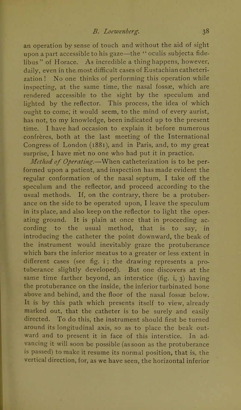 an operation by sense of touch and without the aid of sight upon a part accessible to his gaze—the  oculis subjecta fide- Hbus of Horace. As incredible a thing happens, however, daily, even in the. most difficult cases of Eustachian catheteri- zation ! No one thinks of performing this operation while inspecting, at the same time, the nasal fossae, which are rendered accessible to the sight by the speculum and lighted by the reflector. This process, the idea of which ought to come; it would seem, to the mind of every aurist, has not, to my knowledge, been indicated up to the present time. I have had occasion to explain it before numerous confreres, both at the last meeting of the International Congress of London (1881), and in Paris, and, to my great surprise, I have met no one who had put it in practice. Method of Operating.—When catheterization is to be per- formed upon a patient, and inspection has made evident the regular conformation of the nasal septum, I take off the speculum and the reflector, and proceed according to the usual methods. If, on the contrary, there be a protuber- ance on the side to be operated upon, I leave the speculum in its place, and also keep on the reflector to light the oper- ating ground. It is plain at once that in proceeding ac- cording to the usual method, that is to say, in introducing the catheter the point downward, the beak of the instrument would inevitably graze the protuberance which bars the inferior meatus to a greater or less extent in different cases (see fig. i; the drawing represents a pro- tuberance slightly developed). But one discovers at the same time farther beyond, an interstice (fig. i, 3) having the protuberance on the inside, the inferior turbinated bone above and behind, and the floor of the nasal fossze below. It is by this path which presents itself to view, already marked out, that the catheter is to be surely and easily directed. To do this, the instrument should first be turned around its longitudinal axis, so as to place the beak out- ward and to present it in face of this interstice. In ad- vancing it will soon be possible (as soon as the protuberance is passed) to make it resume its normal position, that is, the vertical direction, for, as we have seen, the horizontal inferior