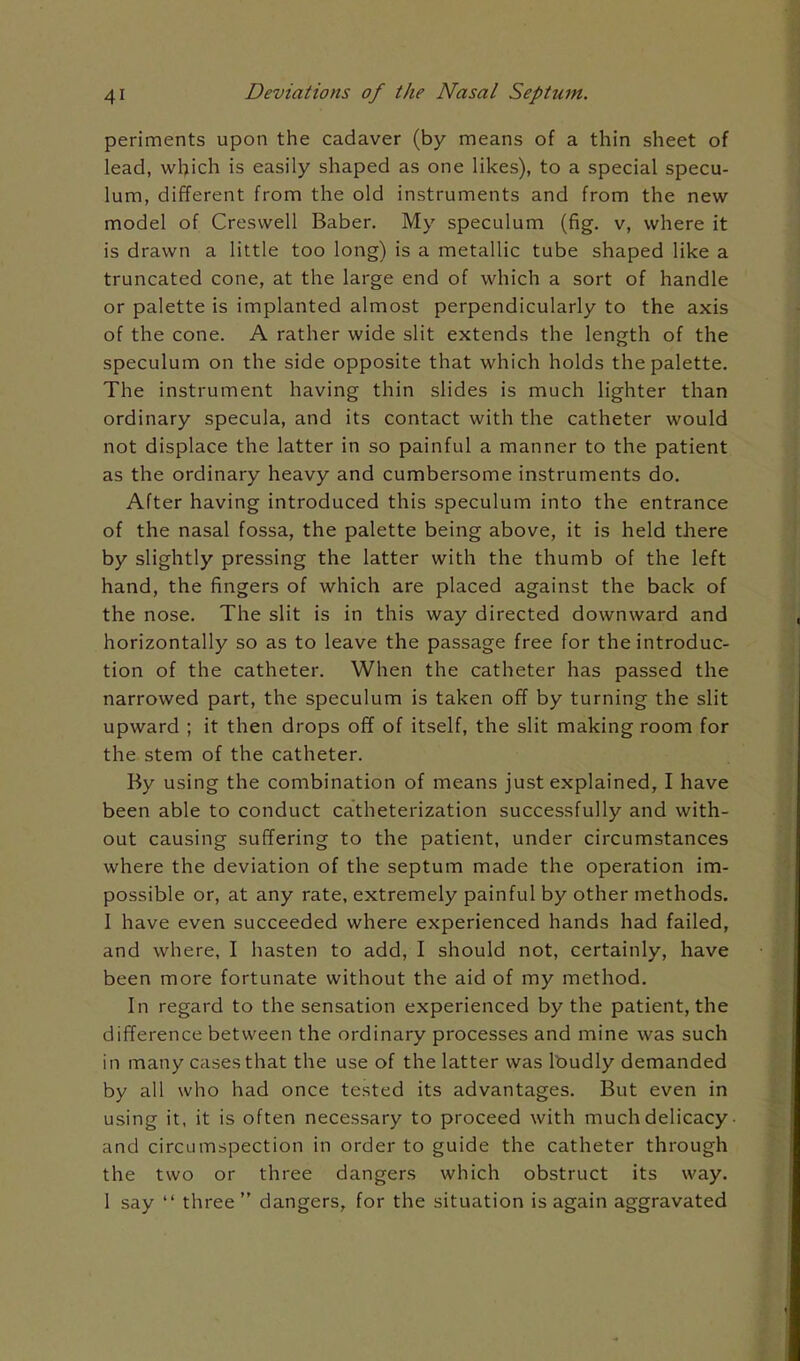 periments upon the cadaver (by means of a thin sheet of lead, which is easily shaped as one likes), to a special specu- lum, different from the old instruments and from the new model of Creswell Baber. My speculum (fig. v, where it is drawn a little too long) is a metallic tube shaped like a truncated cone, at the large end of which a sort of handle or palette is implanted almost perpendicularly to the axis of the cone. A rather wide slit extends the length of the speculum on the side opposite that which holds the palette. The instrument having thin slides is much lighter than ordinary specula, and its contact with the catheter would not displace the latter in so painful a manner to the patient as the ordinary heavy and cumbersome instruments do. After having introduced this speculum into the entrance of the nasal fossa, the palette being above, it is held there by slightly pressing the latter with the thumb of the left hand, the fingers of which are placed against the back of the nose. The slit is in this way directed downward and horizontally so as to leave the passage free for the introduc- tion of the catheter. When the catheter has passed the narrowed part, the speculum is taken off by turning the slit upward ; it then drops off of itself, the slit making room for the stem of the catheter. By using the combination of means just explained, I have been able to conduct catheterization successfully and with- out causing suffering to the patient, under circumstances where the deviation of the septum made the operation im- possible or, at any rate, extremely painful by other methods. I have even succeeded where experienced hands had failed, and where, I hasten to add, I should not, certainly, have been more fortunate without the aid of my method. In regard to the sensation experienced by the patient, the difference between the ordinary processes and mine was such in many cases that the use of the latter was loudly demanded by all who had once tested its advantages. But even in using it, it is often necessary to proceed with much delicacy ■ and circumspection in order to guide the catheter through the two or three dangers which obstruct its way. 1 say  three  dangers, for the situation is again aggravated