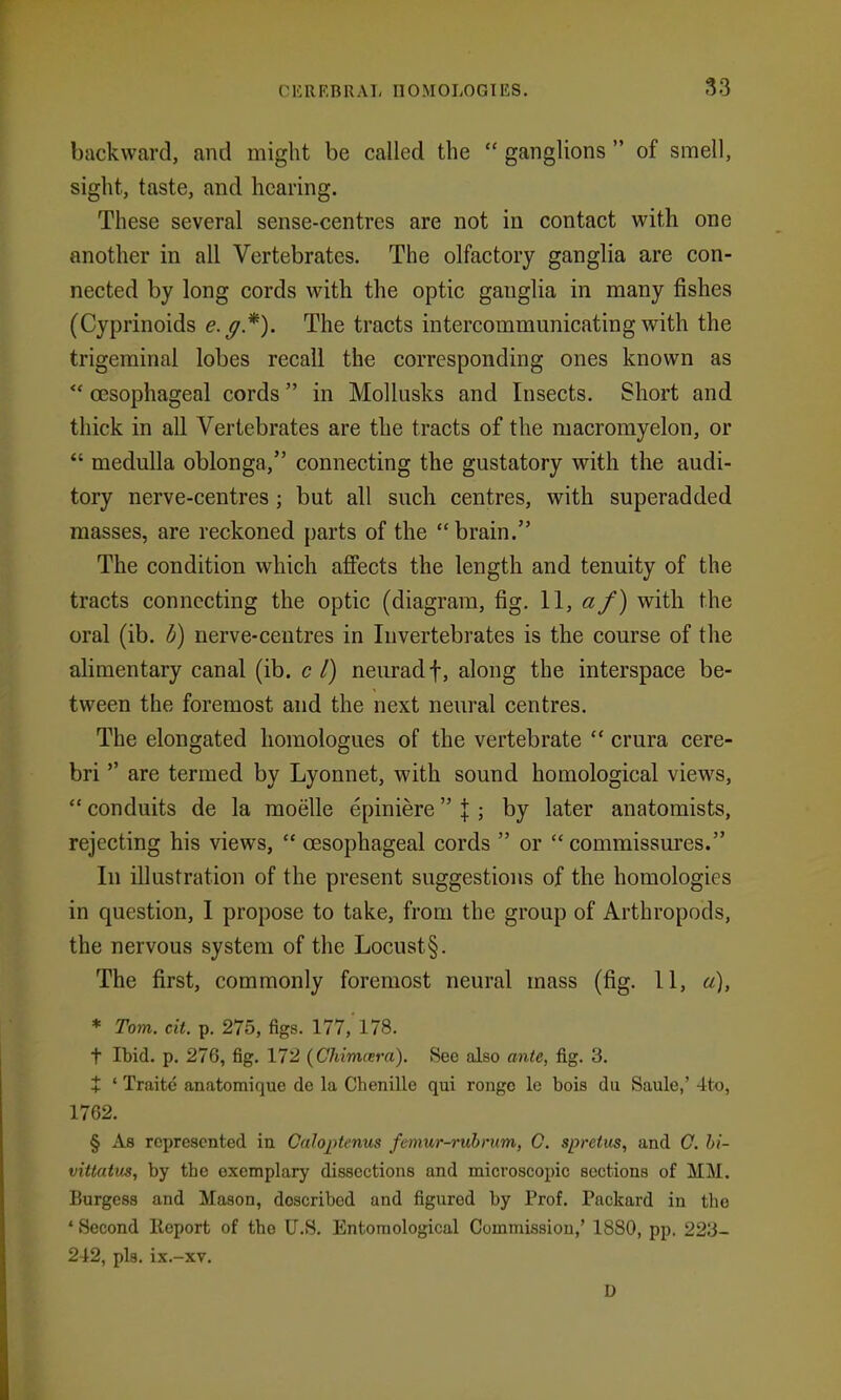 backward, and might be called the  ganglions  of smell, sight, taste, and hearing. These several sense-centres are not in contact with one another in all Vertebrates. The olfactory ganglia are con- nected by long cords with the optic ganglia in many fishes (Cyprinoids e.^*). The tracts intercommunicating with the trigeminal lobes recall the corresponding ones known as  oesophageal cords in Mollusks and Insects. Short and thick in all Vertebrates are the tracts of the macromyelon, or  medulla oblonga, connecting the gustatory with the audi- tory nerve-centres ; but all such centres, with superadded masses, are reckoned parts of the brain. The condition which affects the length and tenuity of the tracts connecting the optic (diagram, fig. 11, af) with the oral (ib. i^) nerve-centres in Invertebrates is the course of the alimentary canal (ib. c I) neiiradf, along the interspace be- tween the foremost and the next neural centres. The elongated homologues of the vertebrate  crura cere- bri  are termed by Lyonnet, with sound homological views,  conduits de la moelle epiniere \ ; by later anatomists, rejecting his views,  oesophageal cords  or  commissm'es. In illustration of the present suggestions of the homologies in question, I propose to take, from the group of Arthropods, the nervous system of the Locust§. The first, commonly foremost neural mass (fig. 11, a), * Tom. cit. p. 275, figs. 177, 178. t Ibid. p. 276, fig. 172 (Chimcera). See also ante, fig. 3. + ' Traitc anatomique de la Chenille qui rongc le bois du Saule,' 4to, 1762. § As represented in Caloptenus femur-ruhrum, C. spretus, and O. hi- vittatus, by the exemplary dissections and microscopic sections of Mil. Burgess and Mason, described and figured by Prof. Packard in the ' Second Report of the U.S. Entomological Commission,' 1880, pp. 223- 212, pla. ix.-xv. D