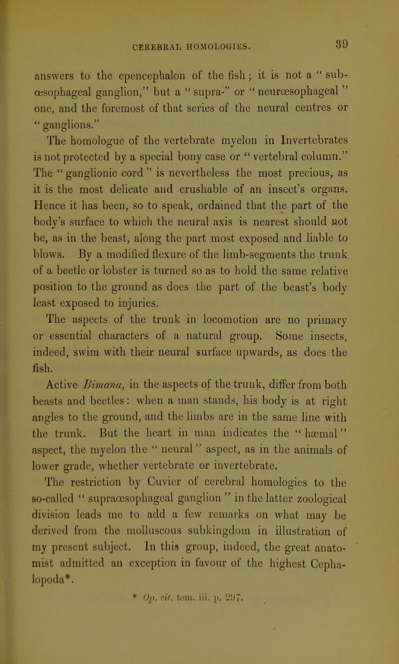 answers to the epencephalon of the fish ; it is not a  sub- oesophageal ganghon, but a  supra- or  neuroesophageal  one, and the foremost of that series of the neural centres or  gangUons, The homologue of the vertebrate myelon in Invertebrates is not protected by a special bony case or  vertebral column. The  ganglionic cord  is nevertheless the most precious, as it is the most delicate and crushable of an insect's organs. Hence it has been, so to speak, ordained that the part of the body's surface to which the neural axis is nearest should not be, as in the beast, along the part most exposed and liable to blows. By a modified flexure of the limb-segments the trunk of a beetle or lobster is turned so as to hold the same relative position to the ground as does the part of the beast's body least exposed to injuries. The aspects of the trunk in locomotion are no primary or essential characters of a natural group. Some insects, indeed, swim with their neural surface upwards, as does the fish. Active Bimana, in the aspects of the trunk, difi'er from both beasts and beetles: when a man stands, his body is at right angles to the ground, and the limbs are in the same line with the trunk. But the heart in man indicates the  haemal aspect, the myelon the  neural aspect, as in the animals of lower grade, whether vertebrate or invertebrate. The restriction by Cuvier of cerebral homologies to the so-called  supracesophageal ganglion  in the latter zoological division leads me to add a few remarks on what may be derived from the molluscous subkingdom in illustration of my present subject. In this group, indeed, the great anato- mist admitted an exception in favour of the highest Cepha- lopoda*. * Op. cil, toiu. iii. p. LJ7.