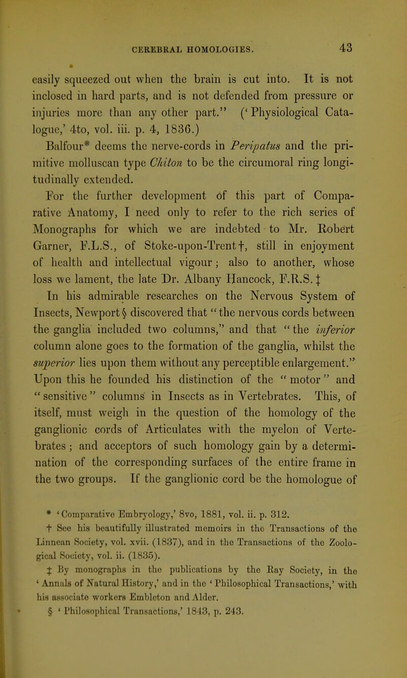 easily squeezed out when the brain is cut into. It is not inclosed in liard parts, and is not defended from pressure or injuries more than any other part. (' Physiological Cata- logue,' 4to, vol. iii. p. 4, 1836.) Balfour* deems the nerve-cords in Peripatus and the pri- mitive molluscan type Chiton to be the circumoral ring longi- tudinally extended. For the further development of this part of Compa- rative Anatomy, I need only to refer to the rich series of Monographs for which we are indebted to Mr. Robert Garner, F.L.S., of Stoke-upon-Trentf, still in enjoyment of health and intellectual vigour; also to another, whose loss we lament, the late Dr. Albany Hancock, F.R.S. J In his admirable researches on the Nervous System of Insects, Newport § discovered that  the nervous cords between the ganglia included two columns, and that  the inferior column alone goes to the formation of the ganglia, whilst the superior lies upon them without any perceptible enlargement. Upon this he founded his distinction of the  motor  and  sensitive  columns in Insects as in Vertebrates. This, of itself, must weigh in the question of the homology of the ganglionic cords of Articulates with the rayelon of Verte- brates ; and acceptors of such homology gain by a determi- nation of the corresponding surfaces of the entire frame in the two groups. If the ganglionic cord be the homologue of * ' Comparative Embrj-ology,' 8vo, 1881, vol. ii. p. 312. t See his boautifuUy illustrated memoirs in the Transactions of the Linnean Society, vol. xvii. (1837), and in the Transactions of tlie Zoolo- gical Society, vol. ii. (1835). I By monographs in the publications by the Ray Society, in the ' Annals of Natural History,' and in the ' Philosophical Transactions,' with his associate workers Embleton and Alder. § ' Philosophical Transactions,' 1843, p. 243.