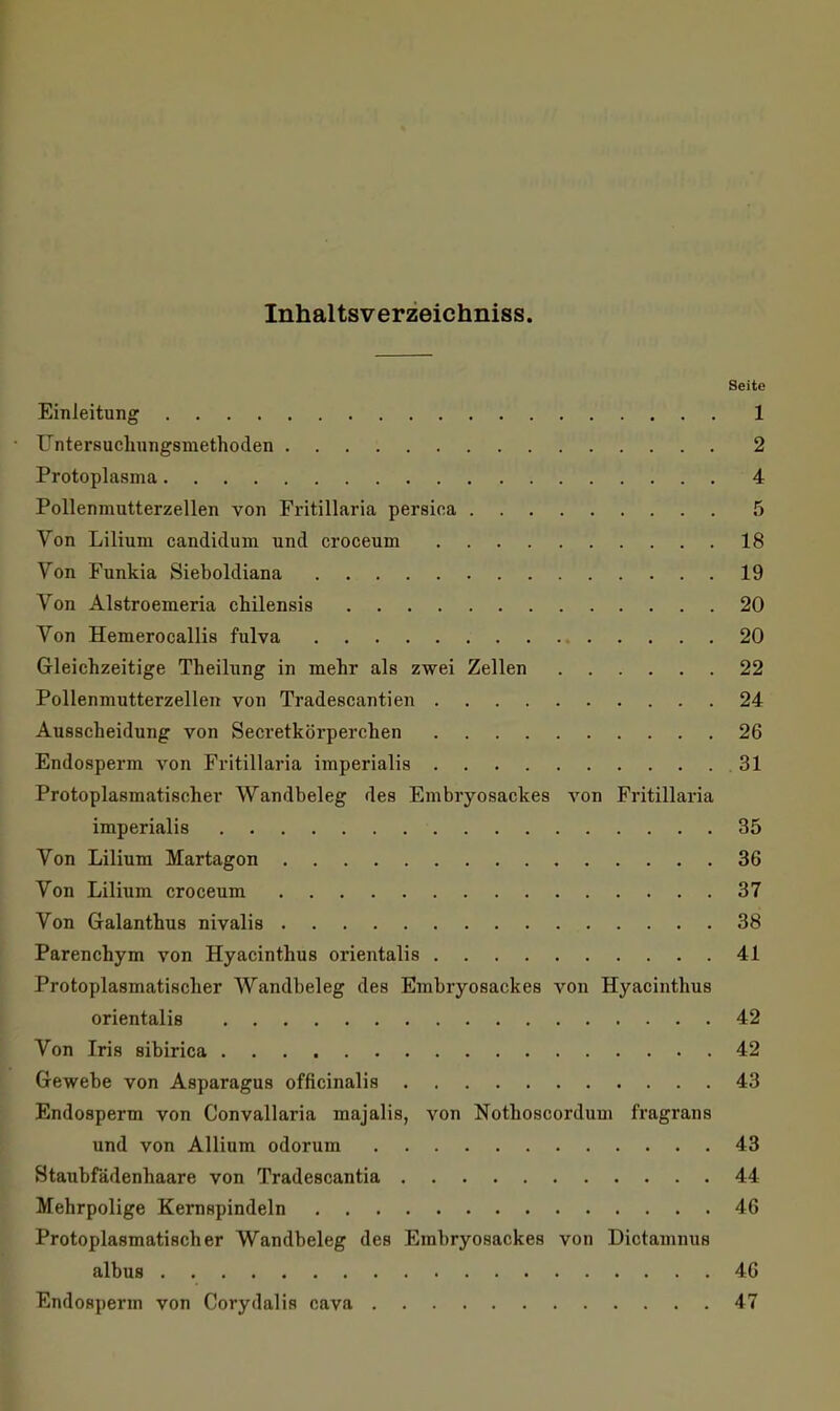 Inhaltsverzeichniss. Seite Einleitung 1 ■ Untersuchungsmethoden 2 Protoplasma 4 Pollenmutterzellen von Fritillaria persica 5 Von Lilium candidum und croceum 18 Von Funkia Sieboldiana 19 Von Alstroemeria chilensis 20 Von Hemerocallis fulva 20 Gleichzeitige Theilung in mehr als zwei Zellen 22 Pollenmutterzellen von Tradescantien 24 Ausscheidung von Secretkörperchen 26 Endosperm von Fritillaria imperialis 31 Protoplasmatischer Wandbeleg des Embiyosackes von Fritillaria imperialis 35 Von Lilium Martagon 36 Von Lilium croceum 37 Von Galanthus nivalis 38 Parenchym von Hyacinthus orientalis 41 Protoplasmatischer Wandbeleg des Embryosackes von Hyacinthus orientalis 42 Von Iris sibirica 42 Gewebe von Asparagus officinalis 43 Endosperm von Convallaria majalis, von Nothoscordum fragrans und von Allium odorum 43 Staubfädenhaare von Tradescantia 44 Mehrpolige Kernspindeln 46 Protoplasmatischer Wandbeleg des Erabryosackes von Dictamnus albus 46 Endosperm von Corydalis cava 47