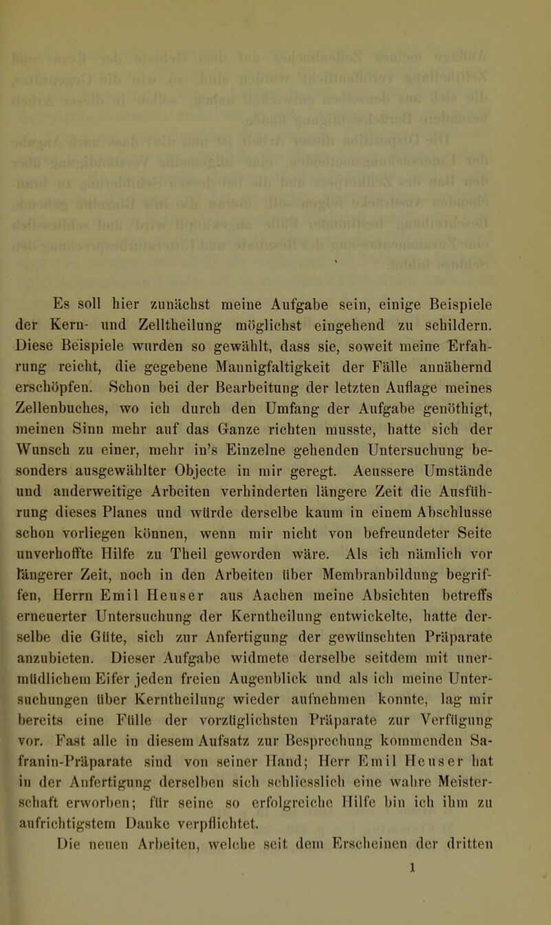 Es soll hier zunächst meine Aufgabe sein, einige Beispiele der Kern- und Zelltheilung möglichst eingehend zu schildern. Diese Beispiele wurden so gewählt, dass sie, soweit meine Erfah- rung reicht, die gegebene Mannigfaltigkeit der Fälle annähernd erschöpfen. Schon bei der Bearbeitung der letzten Auflage meines Zellenbuches, wo ich durch den Umfang der Aufgabe genöthigt, meinen Sinn mehr auf das Ganze richten musste, hatte sich der Wunsch zu einer, mehr in’s Einzelne gehenden Untersuchung be- sonders ausgewählter Objecte in mir geregt. Aeussere Umstände und anderweitige Arbeiten verhinderten längere Zeit die Ausfüh- rung dieses Planes und würde derselbe kaum in einem Abschlüsse schon vorliegen können, wenn mir nicht von befreundeter Seite unverhoffte Hilfe zu Theil geworden wäre. Als ich nämlich vor längerer Zeit, noch in den Arbeiten über Membranbildung begrif- fen, Herrn Emil Heuser aus Aachen meine Absichten betreffs erneuerter Untersuchung der Kerntheilung entwickelte, hatte der- selbe die Güte, sich zur Anfertigung der gewünschten Präparate anzubieten. Dieser Aufgabe widmete derselbe seitdem mit uner- müdlichem Eifer jeden freien Augenblick und als ich meine Unter- suchungen über Kerntheilung wieder aufnehmen konnte, lag mir bereits eine Fülle der vorzüglichsten Präparate zur Verfügung vor. Fast alle in diesem Aufsatz zur Besprechung kommenden Sa- franin-Präparate sind von seiner Hand; Herr Emil Heuser hat in der Anfertigung derselben sich schliesslich eine wahre Meister- schaft erworben; für seine so erfolgreiche Hilfe bin ich ihm zu aufrichtigstem Danke verpflichtet. Die neuen Arbeiten, welche seit dem Erscheinen der dritten l