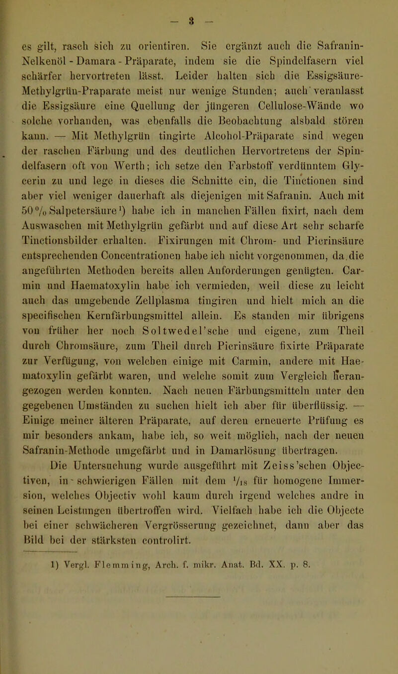 es gilt, rasch sich zu orientiren. Sie ergänzt auch die Safranin- Nelkenöl - Daraara - Präparate, indem sie die Spindelfasern viel schärfer hervortreten lässt. Leider halten sich die Essigsäure- Methylgrün-Praparate meist, nur wenige Stunden; auch veranlasst die Essigsäure eine Quellung der jüngeren Cellulose-Wände wo solche vorhanden, was ebenfalls die Beobachtung alsbald stören kann. — Mit Methylgrün tingirte Alcohol-Präparate sind Avegen der raschen Färbung und des deutlichen Hervortretens der Spin- delfasern oft von Werth; ich setze den Farbstoff verdünntem Gly- cerin zu und lege in dieses die Schnitte ein, die Tinctionen sind aber viel weniger dauerhaft als diejenigen mit Safranin. Auch mit 50% Salpetersäure') habe ich in manchen Fällen fixirt, nach dem Auswaschen mit Metliylgriin gefärbt und auf diese Art sehr scharfe Tinctionsbilder erhalten. Fixirungen mit Chrom- und Picrinsäure entsprechenden Concentrationen habe ich nicht \mrgenommen, da.die angeführten Methoden bereits allen Anforderungen genügten. Car- min und Haematoxylin habe ich vermieden, weil diese zu leicht auch das umgebende Zellplasma tingiren und hielt mich an die specifisehen Kernfärbungsmittel allein. Es standen mir übrigens von früher her noch Soltwedel’sche und eigene, zum Theil durch Chromsäure, zum Theil durch Picrinsäure tixirte Präparate zur Verfügung, von Avelcben einige mit Carmin, andere mit Hae- matoxylin gefärbt waren, und AArelche somit zum Vergleich llerau- gezogen werden konnten. Nach neuen Färbungsmitteln unter den gegebenen Umständen zu suchen hielt ich aber für überflüssig. — Einige meiner älteren Präparate, auf deren erneuerte Prüfung es mir besonders ankam, habe ich, so weit möglich, nach der neuen Safranin-Methode umgefärbt und in Damarlösuug übertragen. Die Untersuchung Avurde ausgeführt mit Zeiss’schen Objec- tiven, in - schwierigen Fällen mit dem Vis für homogene Immer- sion, Avclches Objectiv Avolil kaum durch irgend welches andre in seinen Leistungen übertroffen wird. Vielfach habe ich die Objecte bei einer sclnvächeren Vergrösserung gezeichnet, dann aber das Bild bei der stärksten controlirt. 1) Vergl. Flemming, Arch. f. mikr. Anat. Bd. XX. p. 8.