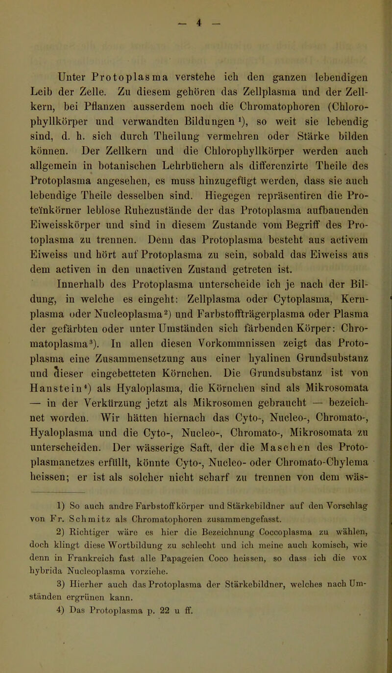 Unter Protoplasma verstehe ich den ganzen lebendigen Leib der Zelle. Zu diesem gehören das Zellplasma und der Zell- kern, bei Pflanzen ausserdem noch die Chromatophoren (Chloro- phyllkörper und verwandten Bildungen *), so weit sie lebendig sind, d. h. sich durch Theilung vermehren oder Stärke bilden können. Der Zellkern und die Chlorophyllkörper werden auch allgemein in botanischen Lehrbüchern als differenzirte Theile des Protoplasma angesehen, es muss liinzugeftigt werden, dass sie auch lebendige Theile desselben sind. Hiegegen repräsentiren die Pro- te'inkörner leblose Ruhezustände der das Protoplasma aufbauenden Eiweisskörper und sind in diesem Zustande vom Begriff des Pro- toplasma zu trennen. Denn das Protoplasma besteht aus activem Eiweiss und hört auf Protoplasma zu sein, sobald das Eiweiss aus dem activen in den unactiven Zustand getreten ist. Innerhalb des Protoplasma unterscheide ich je nach der Bil- dung, in welche es eingeht: Zellplasma oder Cytoplasma, Kern- plasma oder Nucleoplasma1 2) und Farbstoffträgerplasma oder Plasma der gefärbten oder unter Umständen sich färbenden Körper: Chro- matoplasma3). In allen diesen Vorkommnissen zeigt das Proto- plasma eine Zusammensetzung aus einer hyalinen Grundsubstanz und dieser eingebetteten Körnchen. Die Grundsubstanz ist von Hanstein4) als Hyaloplasma, die Körnchen sind als Mikrosomata — in der Verkürzung jetzt als Mikrosomen gebraucht — bezeich- net worden. Wir hätten hiernach das Cyto-, Nucleo-, Chromato-, Hyaloplasma und die Cyto-, Nucleo-, Chromato-, Mikrosomata zu unterscheiden. Der wässerige Saft, der die Maschen des Proto- plasmanetzes erfüllt, könnte Cyto-, Nucleo- oder Chromato-Chylema heissen; er ist als solcher nicht scharf zu trennen von dem wäs- 1) So auch andre Farbstoffkörper und Stärkebildner auf den Vorschlag von Fr. Schmitz als Chromatophoren zusammengefasst. 2) Richtiger wäre es hier die Bezeichnung Coccoplasma zu wählen, doch klingt diese Wortbildung zu schlecht und ich meine auch komisch, wie denn in Frankreich fast alle Papageien Coco heissen, so dass ich die vox hybrida Nucleoplasma vorziehe. 3) Hierher auch das Protoplasma der Stärkebildner, welches nach Um- ständen ergrünen kann. 4) Das Protoplasma p. 22 u ff. ■