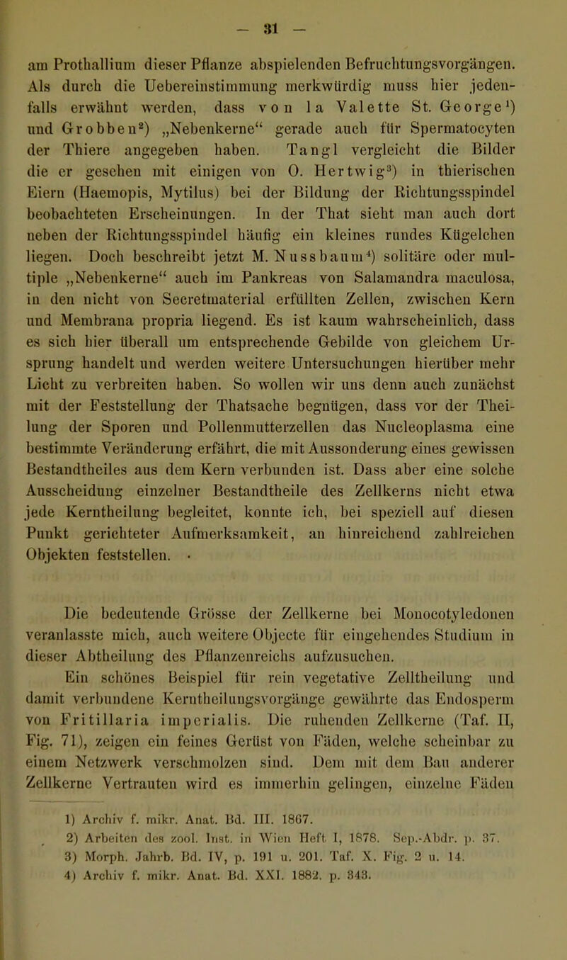 am Prothallium dieser Pflanze abspielenden Befruchtungsvorgängen. Als durch die Uebereinstimmung merkwürdig muss hier jeden- falls erwähnt werden, dass von la Valette St. George1) und Grobben2) „Nebenkerne“ gerade auch für Spermatocyten der Thiere angegeben haben. Tangl vergleicht die Bilder die er gesehen mit einigen von 0. Hertwig3) in thierischen Eiern (Haemopis, Mytilus) bei der Bildung der Richtungsspindel beobachteten Erscheinungen. In der That sieht man auch dort neben der Richtungsspindel häufig ein kleines rundes Kügelchen liegen. Doch beschreibt jetzt M. Nuss bäum4) solitäre oder mul- tiple „Nebenkerne“ auch im Pankreas von Salamandra maculosa, in den nicht von Secretmaterial erfüllten Zellen, zwischen Kern und Membrana propria liegend. Es ist kaum wahrscheinlich, dass es sich hier überall um entsprechende Gebilde von gleichem Ur- sprung handelt und werden weitere Untersuchungen hierüber mehr Licht zu verbreiten haben. So wollen wir uns denn auch zunächst mit der Feststellung der Thatsache begnügen, dass vor der Thei- lung der Sporen und Pollenmutterzelleu das Nucleoplasma eine bestimmte Veränderung erfährt, die mit Aussonderung eines gewissen Bestandtheiles aus dem Kern verbunden ist. Dass aber eine solche Ausscheidung einzelner Bestandtheile des Zellkerns nicht etwa jede Kerntheilung begleitet, konnte ich, bei speziell auf diesen Punkt gerichteter Aufmerksamkeit, an hinreichend zahlreichen Objekten feststellen. • Die bedeutende Grösse der Zellkerne bei Mouocotyledonen veranlasste mich, auch weitere Objecte für eingehendes Studium in dieser Abtheilung des Pflanzenreichs aufzusuchen. Ein schönes Beispiel für rein vegetative Zelltheilung und damit verbundene Keruthcilungsvorgänge gewährte das Endosperm von Fritillaria imperialis. Die ruhenden Zellkerne (Taf. II, Fig. 71), zeigen ein feines Gerüst von Fäden, welche scheinbar zu einem Netzwerk verschmolzen sind. Dem mit dem Bau anderer Zellkerne Vertrauten wird es immerhin gelingen, einzelne Fäden 1) Archiv f. mikr. Anat. Bd. III. 1807. 2) Arbeiten des zool. Inst, in Wien Heft. I, 1878. Sep.-Abdr. p. 37. 3) Morph. Jahrb. Bd. IV, p. 191 u. 201. Taf. X. Fig. 2 u. 14. 4) Archiv f. mikr. Anat. Bd. XXI. 1882. p. 343.