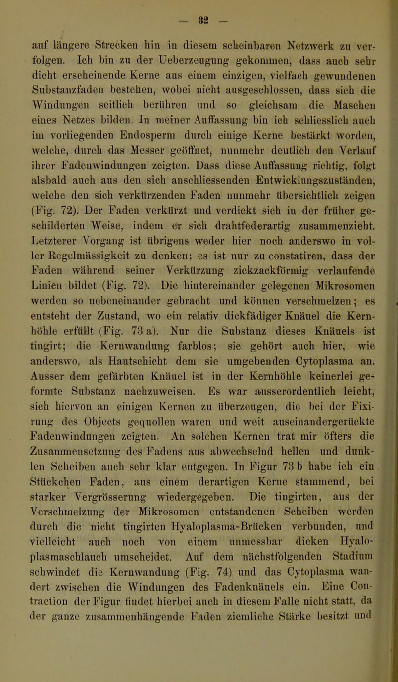 82 auf längere Strecken hin in diesem scheinhaaren Netzwerk zu ver- folgen. Ich bin zu der Ueberzeugung gekommen, dass auch sehr dicht erscheinende Kerne aus einem einzigen, vielfach gewundenen Substanzfaden bestehen, wobei nicht ausgeschlossen, dass sich die Windungen seitlich berühren und so gleichsam die Maschen eines Netzes bilden. In meiner Auffassung bin ich schliesslich auch im vorliegenden Endosperm durch einige Kerne bestärkt worden, welche, durch das Messer geöffnet, nunmehr deutlich den Verlauf ihrer Fadenwindungen zeigten. Dass diese Auffassung richtig, folgt alsbald auch aus den sich anschliessenden Entwicklungszuständen, welche den sich verkürzenden Faden nunmehr übersichtlich zeigen (Fig. 72). Der Faden verkürzt und verdickt sich in der früher ge- schilderten Weise, indem er sich drahtfederartig zusammenzieht. Letzterer Vorgang ist übrigens weder hier noch anderswo in vol- ler Regelmässigkeit zu denken; es ist nur zu constatiren, dass der Faden während seiner Verkürzung zickzackförmig verlaufende Linien bildet (Fig. 72). Die hintereinander gelegenen Mikrosomen werden so nebeneinander gebracht und können verschmelzen; es entsteht der Zustand, wo ein relativ dickfädiger Knäuel die Kern- höhle erfüllt (Fig. 73 a). Nur die Substanz dieses Knäuels ist tingirt; die Kernwaudung farblos; sie gehört auch hier, wie anderswo, als Hautschicht dem sie umgebenden Cytoplasma an. Ausser dem gefärbten Knäuel ist in der Kernhöhle keinerlei ge- formte Substanz nachzuweisen. Es war ausserordentlich leicht, sich hiervon au einigen Kernen zu überzeugen, die bei der Fixi- rung des Objects gequollen waren und weit auseinandergerilckte Fadenwindungen zeigten. An solchen Kernen trat mir öfters die Zusammensetzung des Fadens aus abwechselud hellen und dunk- len Scheiben auch sehr klar entgegen. In Figur 73 b habe ich ein Stückchen Faden, aus einem derartigen Kerne stammend, bei starker Vergrösserung wiedergegeben. Die tingirteu, aus der Verschmelzung der Mikrosomen entstandenen Scheiben werden durch die nicht tingirteu Hyaloplasma-Brücken verbunden, und vielleicht auch noch von einem unmessbar dicken Hyalo- plasmaschlauch umscheidet. Auf dem nächstfolgenden Stadium schwindet die Kernwandung (Fig. 74) und das Cytoplasma wan- dert zwischen die Windungen des Fadenknäuels ein. Eine Con- traction der Figur findet hierbei auch in diesem Falle nicht statt, da der ganze zusammenhängende Faden ziemliche Stärke besitzt und