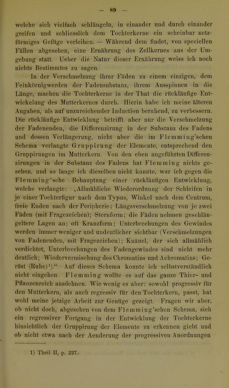 welche sich vielfach schlängeln, in einander und durch einander greifen und schliesslich dem Tochterkerne ein scheinbar netz- förmiges Gefüge verleihen. — Während dem findet, von speciellen Fällen abgesehen, eine Ernährung des Zellkernes aus der Um- gebung statt. Ueber die Natur dieser Ernährung weiss ich noch nichts Bestimmtes zu sagen. In der Verschmelzung ihrer Fäden zu einem einzigen, dem Feinkörnigwerden der Fadensubstanz, ihrem Ausspinnen in die Länge, machen die Tochterkerne in der That die rückläufige Ent- wickelung des Mutterkernes durch. Hierin habe ich meine älteren Angaben, als auf unzureichender Induction beruhend, zu verbessern. Die rückläufige Entwicklung betrifft aber nur die Verschmelzung der Fadenendeu, die Diflerenzirung in der Substanz des Fadens und dessen Verlängerung, nicht aber die im Flemm ing’schen Schema verlangte Gruppirung der Elemente, entsprechend den Gruppirungen im Mutterkern. Von den eben angeführten Differen- zirungen in der Substanz des Fadens hat Flemm in g nichts ge- sehen, und so lange ich dieselben nicht kannte, war ich gegen die Flemming’sche Behauptung einer rückläufigen Entwicklung, welche verlangte: „Allmähliche Wiederordnung der Schleifen in je einer Tochterfigur nach dem Typus, Winkel nach dem Centrum, freie Enden nach der Peripherie; Längsverschmelzung von je zwei Fäden (mit Fragezeichen); Sternform; die Fäden nehmen geschlän- geltere Lagen an; oft Kranzform; Unterbrechungen des Gewindes werden immer weniger und undeutlicher sichtbar (Verschmelzungen von Fadenenden, mit Fragezeichen); Knäuel, der sich allmählich verdichtet, Unterbrechungen des Fadengewindes sind nicht mehr deutlich; Wiedervermischung des Chromatins und Achromatins; Ge- rüst (Ruhe)1).“ Auf dieses Schema konnte ich selbstverständlich nicht eingehen. Flemming wollte es auf das ganze Thier- und Pflanzenreich ausdehnen. Wie wenig es aber: sowohl progressiv für den Mutterkern, als auch regressiv für den Tochterkern, passt, hat wohl meine jetzige Arbeit zur Genüge gezeigt. Fragen wir aber, ob nicht doch, abgesehen von dem Flemm ing’schen Schema, sich ein regressiver Fortgang in der Entwicklung der Tochterkerne hinsichtlich der Gruppirung der Elemente zu erkennen giebt und ob nicht etwa nach der Aenderung der progressiven Anordnungen