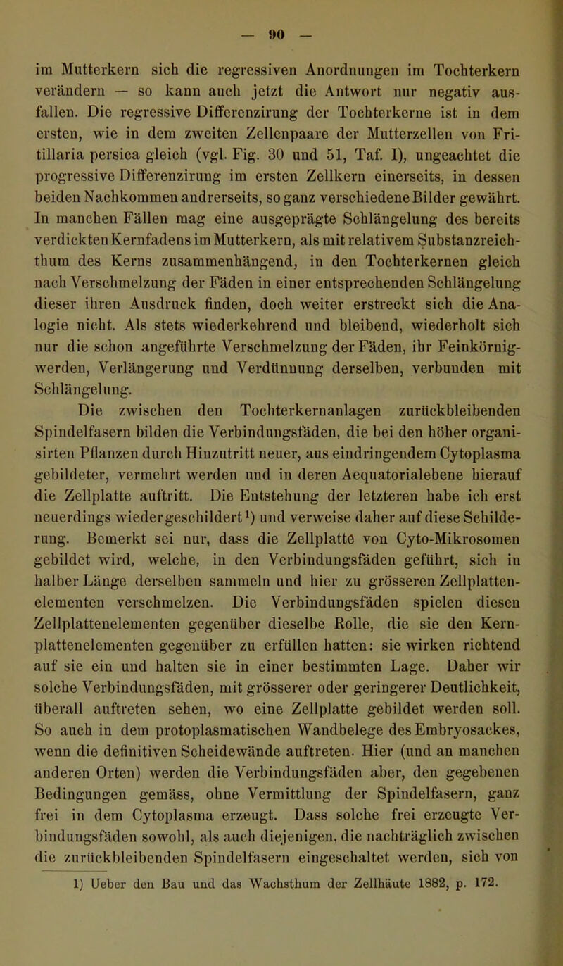 im Mutterkern sich die regressiven Anordnungen im Tochterkern verändern — so kann auch jetzt die Antwort nur negativ aus- fallen. Die regressive Differenzirung der Tochterkerne ist in dem ersten, wie in dem zweiten Zellenpaare der Mutterzellen von Fri- tillaria persica gleich (vgl. Fig. 30 und 51, Taf. I), ungeachtet die progressive Differenzirung im ersten Zellkern einerseits, in dessen beiden Nachkommen andrerseits, so ganz verschiedene Bilder gewährt. In manchen Fällen mag eine ausgeprägte Schlängelung des bereits verdickten Kernfadens im Mutterkern, als mit relativem Substanzreich- thum des Kerns zusammenhängend, in den Tochterkernen gleich nach Verschmelzung der Fäden in einer entsprechenden Schlängelung dieser ihren Ausdruck linden, doch weiter erstreckt sich die Ana- logie nicht. Als stets wiederkehrend und bleibend, wiederholt sich nur die schon angeführte Verschmelzung der Fäden, ihr Feinkörnig- werden, Verlängerung und Verdünnung derselben, verbunden mit Schlängelung. Die zwischen den Tochterkernanlagen zurückbleibenden Spindelfasern bilden die Verbindungsfäden, die bei den höher organi- sirten Pflanzen durch Hinzutritt neuer, aus eindringendem Cytoplasma gebildeter, vermehrt werden und in deren Aequatorialebene hierauf die Zellplatte auftritt. Die Entstehung der letzteren habe ich erst neuerdings wieder geschildert *) und verweise daher auf diese Schilde- rung. Bemerkt sei nur, dass die Zellplatte von Cyto-Mikrosomen gebildet wird, welche, in den Verbindungsfäden geführt, sich in halber Länge derselben sammeln und hier zu grösseren Zellplatten- elementen verschmelzen. Die Verbindungsfäden spielen diesen Zellplattenelementen gegenüber dieselbe Rolle, die sie den Kern- plattenelementen gegenüber zu erfüllen hatten: sie wirken richtend auf sie ein und halten sie in einer bestimmten Lage. Daher wir solche Verbindungsfäden, mit grösserer oder geringerer Deutlichkeit, überall auftreten sehen, wo eine Zellplatte gebildet werden soll. So auch in dem protoplasmatischen Wandbelege des Embryosackes, wenn die definitiven Scheidewände auftreten. Hier (und an manchen anderen Orten) werden die Verbindungsfäden aber, den gegebenen Bedingungen gemäss, ohne Vermittlung der Spindelfasern, ganz frei in dem Cytoplasma erzeugt. Dass solche frei erzeugte Ver- bindungsfäden sowohl, als auch diejenigen, die nachträglich zwischen die zurückbleibenden Spindelfasern eingeschaltet werden, sich von 1) Ueber den Bau und das Wachsthum der Zellhäute 1882, p. 172.