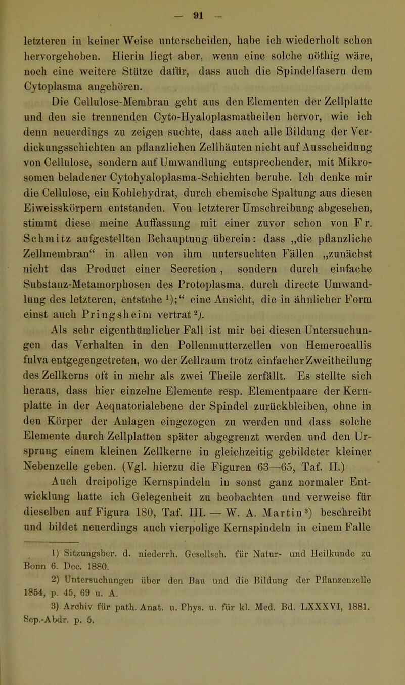 letzteren in keiner Weise unterscheiden, habe ich wiederholt schon hervorgehoben. Hierin liegt aber, wenn eine solche nöthig wäre, noch eine weitere Stütze dafür, dass auch die Spindelfasern dem Cytoplasma angehören. Die Cellulose-Membran geht aus den Elementen der Zellplatte und den sie trennenden Cyto-llyaloplasmatheilen hervor, wie ich denn neuerdings zu zeigen suchte, dass auch alle Bildung der Ver- dickungsschichten an pflanzlichen Zellhäuten nicht auf Ausscheidung von Cellulose, sondern auf Umwandlung entsprechender, mit Mikro- sornen beladener Cytohyaloplasma-Schichten beruhe. Ich denke mir die Cellulose, ein Kohlehydrat, durch chemische Spaltung aus diesen Eiweisskörpern entstanden. Von letzterer Umschreibung abgesehen, stimmt diese meine Auffassung mit einer zuvor schon von F r. Schmitz aufgestellten Behauptung überein: dass „die pflanzliche Zellmembran“ in allen von ihm untersuchten Fällen „zunächst nicht das Product einer Secretion , sondern durch einfache Substanz-Metamorphosen des Protoplasma, durch directe Umwand- lung des letzteren, entstehe *);“ eine Ansicht, die in ähnlicher Form einst auch Pringsheim vertrat1 2). Als sehr eigentbümlicher Fall ist mir bei diesen Untersuchun- gen das Verhalten in den Pollenmutterzellen von Iiemerocallis fulva entgegengetreten, wo der Zellraum trotz einfacher Zweitheilung des Zellkerns oft in mehr als zwei Theile zerfällt. Es stellte sich heraus, dass hier einzelne Elemente resp. Elementpaare der Kern- platte in der Aequatorialebene der Spindel Zurückbleiben, ohne in den Körper der Anlagen eingezogen zu werden und dass solche Elemente durch Zellplatten später abgegrenzt werden und den Ur- sprung einem kleinen Zellkerne in gleichzeitig gebildeter kleiner Nebenzelle geben. (Vgl. hierzu die Figuren 63—65, Taf. II.) Auch dreipolige Kernspindeln in sonst ganz normaler Ent- wicklung hatte ich Gelegenheit zu beobachten und verweise für dieselben auf Figura 180, Taf. III. — W. A. Martin3) beschreibt und bildet neuerdings auch vierpolige Kernspindeln in einem Falle 1) Sitzungsber. d. niederrh. Gcsellsch. für Natur- und Heilkunde zu Bonn 6. Dec. 1880. 2) Untersuchungen über den Bau und die Bildung der Pflanzenzelle 1854, p. 45, 69 u. A. 3) Archiv für path. Anat. u. Pbys. u. für kl. Med. Bd. LXXXVI, 1881. Sep.-Abdr. p. 5.