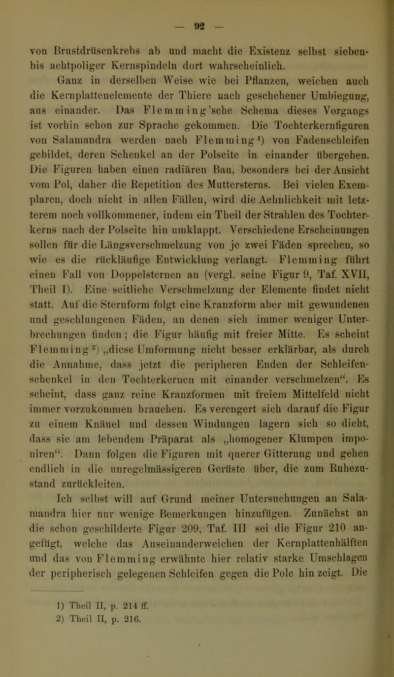 !)2 von Brustdrüsenkrebs ab und macht die Existenz selbst sieben- bis aclitpoliger Kernspindeln dort wahrscheinlich. Ganz in derselben Weise wie bei Pflanzen, weichen auch die Kernplattenelemente der Thiere nach geschehener Umbiegung, aus einander. Das Flemm ing’sche Schema dieses Vorgangs ist vorhin schon zur Sprache gekommen. D.ie Tochterkernfiguren von Salamandra werden nach Flemming1) von Fadenschleifen gebildet, deren Schenkel an der Polseite in einander übergehen. Die Figuren haben einen radiären Bau, besonders bei der Ansicht vom Pol, daher die Repetition des Muttersterns. Bei vielen Exem- plaren, doch nicht in allen Fällen, wird die Aehnlichkeit mit letz- terem noch vollkommener, indem ein Tlieil der Strahlen des Tochter- kerns nach der Polseite hin umklappt. Verschiedene Erscheinungen sollen für die Längsverschmelzung von je zwei Fäden sprechen, so wie es die rückläufige Entwicklung verlangt. Flemming führt einen Fall von Doppelsternen an (vergl. seine Figur 9, Taf. XVII, Theil I). Eine seitliche Verschmelzung der Elemente findet nicht statt. Auf die Sternform folgt eine Kranzform aber mit gewundenen und geschlungenen Fäden, au denen sich immer weniger Unter- brechungen finden ; die Figur häufig mit freier Mitte. Es scheint Flemming2) „diese Umformung nicht besser erklärbar, als durch die Annahme, dass jetzt die peripheren Enden der Schleifen- schenkel in den Tochterkernen mit einander verschmelzen“. Es scheint, dass ganz reine Kranzformen mit freiem Mittelfeld nicht immer vorzukommen brauchen. Es verengert sich darauf die Figur zu einem Knäuel und dessen Windungen lagern sich so dicht, dass sic am lebendem Präparat als „homogener Klumpen impo- niren“. Dann folgen die Figuren mit querer Gitterung und gehen endlich in die unregelmässigeren Gerüste Uber, die zum Ruhezu- stand zurückleiten. Ich selbst will auf Grund meiner Untersuchungen an Sala- mandra hier nur wenige Bemerkungen hinzufügen. Zunächst an die schon geschilderte Figur 209, Taf. III sei die Figur 210 an- gefugt, welche das Auseinanderweichen der Kernplattenhälften und das von Flemming erwähnte hier relativ starke Umschlagen der peripherisch gelegenen Schleifen gegen die Pole hin zeigt. Die 1) Theil II, p. 214 ff.