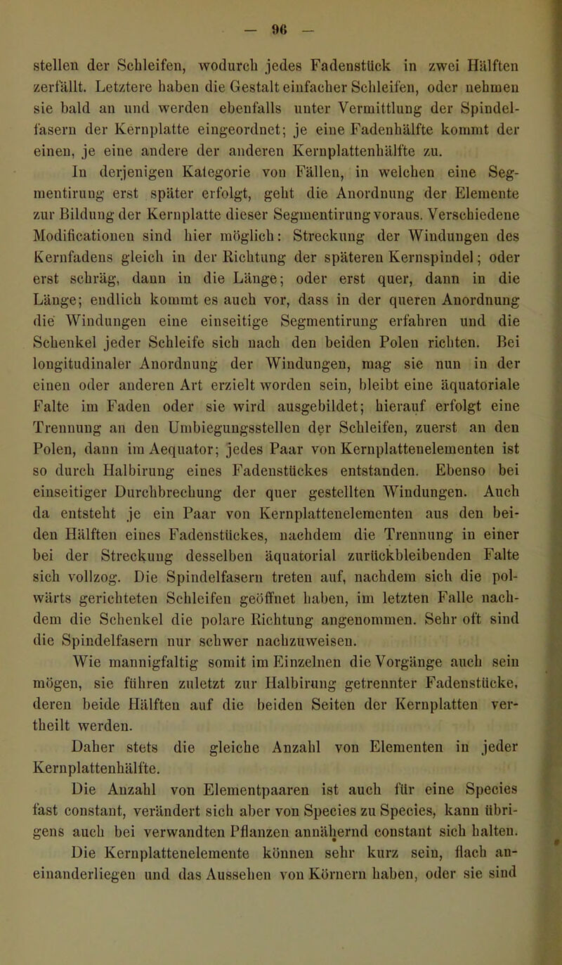 9fi stellen der Schleifen, wodurch jedes Fadenstück in zwei Hälften zerfällt. Letztere haben die Gestalt einfacher Schleifen, oder nehmen sie bald an und werden ebenfalls unter Vermittlung der Spindel- fasern der Kernplatte eingeordnet; je eine Fadenhälfte kommt der einen, je eine andere der anderen Kernplattenhälfte zu. In derjenigen Kategorie von Fällen, in welchen eine Seg- mentirung erst später erfolgt, geht die Anordnung der Elemente zur Bildung der Kernplatte dieser Segmentirung voraus. Verschiedene Modificationen sind hier möglich: Streckung der Windungen des Kernfadens gleich in der Richtung der späteren Kernspindel; oder erst schräg, dann in die Länge; oder erst quer, dann in die Länge; endlich kommt es auch vor, dass in der queren Anordnung die Windungen eine einseitige Segmentirung erfahren und die Schenkel jeder Schleife sich nach den beiden Polen richten. Bei longitudinaler Anordnung der Windungen, mag sie nun in der einen oder anderen Art erzielt worden sein, bleibt eine äquatoriale Falte im Faden oder sie wird ausgebildet; hierauf erfolgt eine Trennung an den Umbiegungsstellen der Schleifen, zuerst an den Polen, dann imAequator; jedes Paar von Kernplattenelementen ist so durch Halbirung eines Fadenstückes entstanden. Ebenso bei einseitiger Durchbrechung der quer gestellten Windungen. Auch da entsteht je ein Paar von Kernplattenelementen aus den bei- den Hälften eines Fadenstückes, nachdem die Trennung in einer bei der Streckung desselben äquatorial zurückbleibenden Falte sich vollzog. Die Spindelfasern treten auf, nachdem sich die pol- wärts gerichteten Schleifen geöffnet haben, im letzten Falle nach- dem die Schenkel die polare Richtung angenommen. Sehr oft sind die Spindelfasern nur schwer nachzuweisen. Wie mannigfaltig somit im Einzelnen die Vorgänge auch sein mögen, sie führen zuletzt zur Halbirung getrennter Fadenstücke, deren beide Hälften auf die beiden Seiten der Kernplatten ver- theilt werden. Daher stets die gleiche Anzahl von Elementen in jeder Kernplattenhälfte. Die Anzahl von Elementpaaren ist auch für eine Species fast constant, verändert sich aber von Species zu Species, kann übri- gens auch bei verwandten Pflanzen annähernd constant sich halten. Die Kernplattenelemente können sehr kurz sein, flach an- einanderliegen und das Aussehen von Körnern haben, oder sie sind