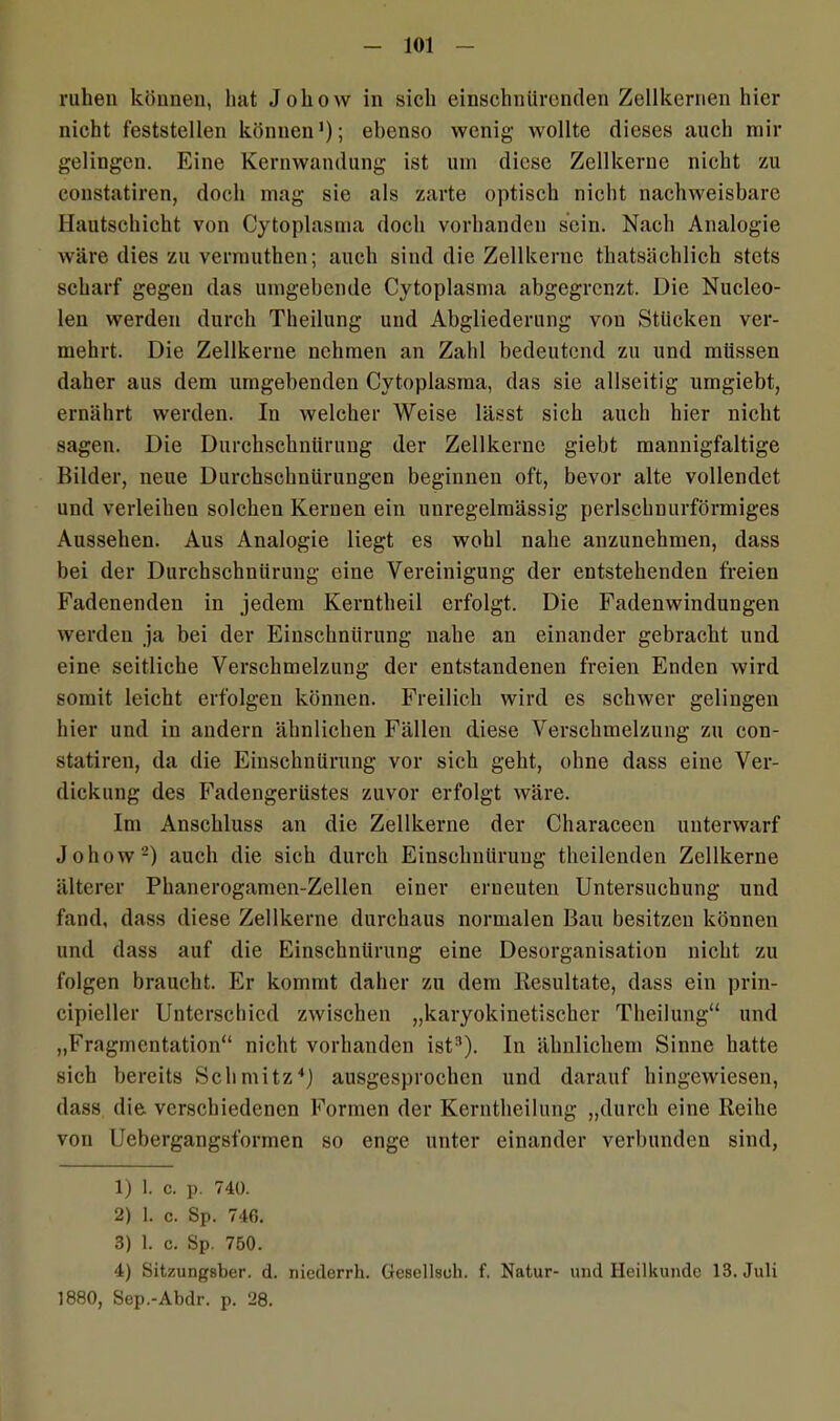ruhen können, hat Johow in sich einschnürenden Zellkernen hier nicht feststellen können1); ebenso wenig- wollte dieses auch mir gelingen. Eine Kernwandung ist um diese Zellkerne nicht zu coustatiren, doch mag sie als zarte optisch nicht nachweisbare Hautschicht von Cytoplasma doch vorhanden sein. Nach Analogie wäre dies zu verrauthen; auch sind die Zellkerne thatsächlich stets scharf gegen das umgebende Cytoplasma abgegrenzt. Die Nucleo- len werden durch Theilung und Abgliederung vou Stücken ver- mehrt. Die Zellkerne nehmen an Zahl bedeutend zu und müssen daher aus dem umgebenden Cytoplasma, das sie allseitig umgiebt, ernährt werden. In welcher Weise lässt sich auch hier nicht sagen. Die Durchschnürung der Zellkerne giebt mannigfaltige Bilder, neue Durchschnürungen beginnen oft, bevor alte vollendet und verleihen solchen Kernen ein unregelmässig perlschuurförmiges Aussehen. Aus Analogie liegt es wohl nahe anzunehmen, dass bei der Durchschnürung eine Vereinigung der entstehenden freien Fadenenden in jedem Kerntheil erfolgt. Die Fadenwindungen werden ja bei der Einschnürung nahe an einander gebracht und eine seitliche Verschmelzung der entstandenen freien Enden wird somit leicht erfolgen können. Freilich wird es schwer gelingen hier und in andern ähnlichen Fällen diese Verschmelzung zu con- statiren, da die Einschnürung vor sich geht, ohne dass eine Ver- dickung des Fadengerüstes zuvor erfolgt wäre. Im Anschluss an die Zellkerne der Characeen unterwarf Johow2) auch die sich durch Einschnürung theilenden Zellkerne älterer Phanerogamen-Zellen einer erneuten Untersuchung und fand, dass diese Zellkerne durchaus normalen Bau besitzen können und dass auf die Einschnürung eine Desorganisation nicht zu folgen braucht. Er kommt daher zu dem Resultate, dass ein prin- cipieller Unterschied zwischen „karyokinetischcr Theilung“ und „Fragmentation“ nicht vorhanden ist3). In ähnlichem Sinne hatte sich bereits Schmitz4) ausgesprochen und darauf hingewiesen, dass die verschiedenen Formen der Kerntheilung „durch eine Reihe von Uebergangsformen so enge unter einander verbunden sind, 1) 1. c. p. 740. 2) 1. c. Sp. 746. 3) 1. c. Sp. 750. 4) Sitzungsber. d. niederrk. Gesellsoh. f. Natur- und Heilkunde 13. Juli 1880, Sep.-Abdr. p. 28.