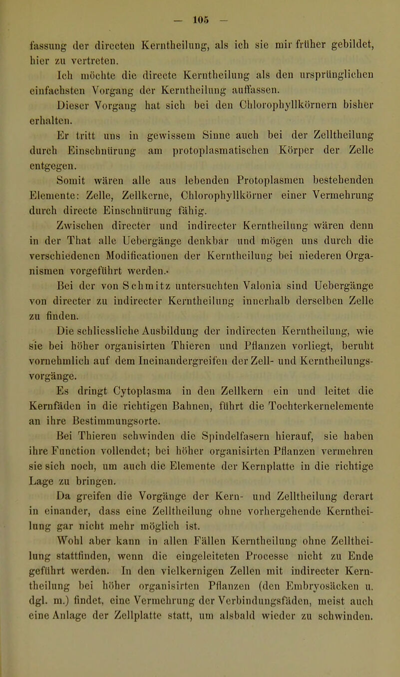 fassuug der directen Kerntheilung, als ich sie mir früher gebildet, hier zu vertreten. Ich möchte die directe Kerntheilung als den ursprünglichen einfachsten Vorgang der Kerntheilung auffassen. Dieser Vorgang hat sich bei den Chlorophyllkörnern bisher erhalten. Er tritt uns in gewissem Sinne auch bei der Zelltheilung durch Einschnürung am protoplasmatischen Körper der Zelle entgegen. Somit wären alle aus lebenden Protoplasmen bestehenden Elemente: Zelle, Zellkerne, Chlorophyllkörner einer Vermehrung durch directe Einschnürung fähig. Zwischen directer und indirecter Kerntheilung wären denn in der That alle Uebergänge denkbar und mögen uns durch die verschiedenen Modificatiouen der Kerntheilung bei niederen Orga- nismen vorgeführt werden.« Bei der von Schmitz untersuchten Valonia sind Uebergänge von directer zu indirecter Kerntheilung innerhalb derselben Zelle zu finden. Die schliessliche Ausbildung der indirecten Kerntheilung, wie sie bei höher orgauisirten Thieren und Pflanzen vorliegt, beruht vornehmlich auf dem Ineinandergreifen der Zell- und Kerntheilungs- vorgänge. Es dringt Cytoplasma in den Zellkern ein und leitet die Kernfäden in die richtigen Bahnen, führt die Tochterkernelemente an ihre Bestimmungsorte. Bei Thiereu schwinden die Spindelfasern hierauf, sie haben ihre Function vollendet; bei höher organisirten Pflanzen vermehren sie sich noch, um auch die Elemente der Kernplatte in die richtige Lage zu bringen. Da greifen die Vorgänge der Kern- und Zelltheilung derart in einander, dass eine Zelltheilung ohne vorhergehende Kernthei- lung gar nicht mehr möglich ist. Wohl aber kann in allen Fällen Kerntheilung ohne Zellthei- lung stattfinden, wenn die eingeleiteten Processe nicht zu Ende geführt werden. In den vielkernigen Zellen mit indirecter Kern- theilung bei höher organisirten Pflanzen (den Embryosäcken u. dgl. m.) findet, eine Vermehrung der Verbindungsfäden, meist auch eine Anlage der Zellplatte statt, um alsbald wieder zu schwinden.