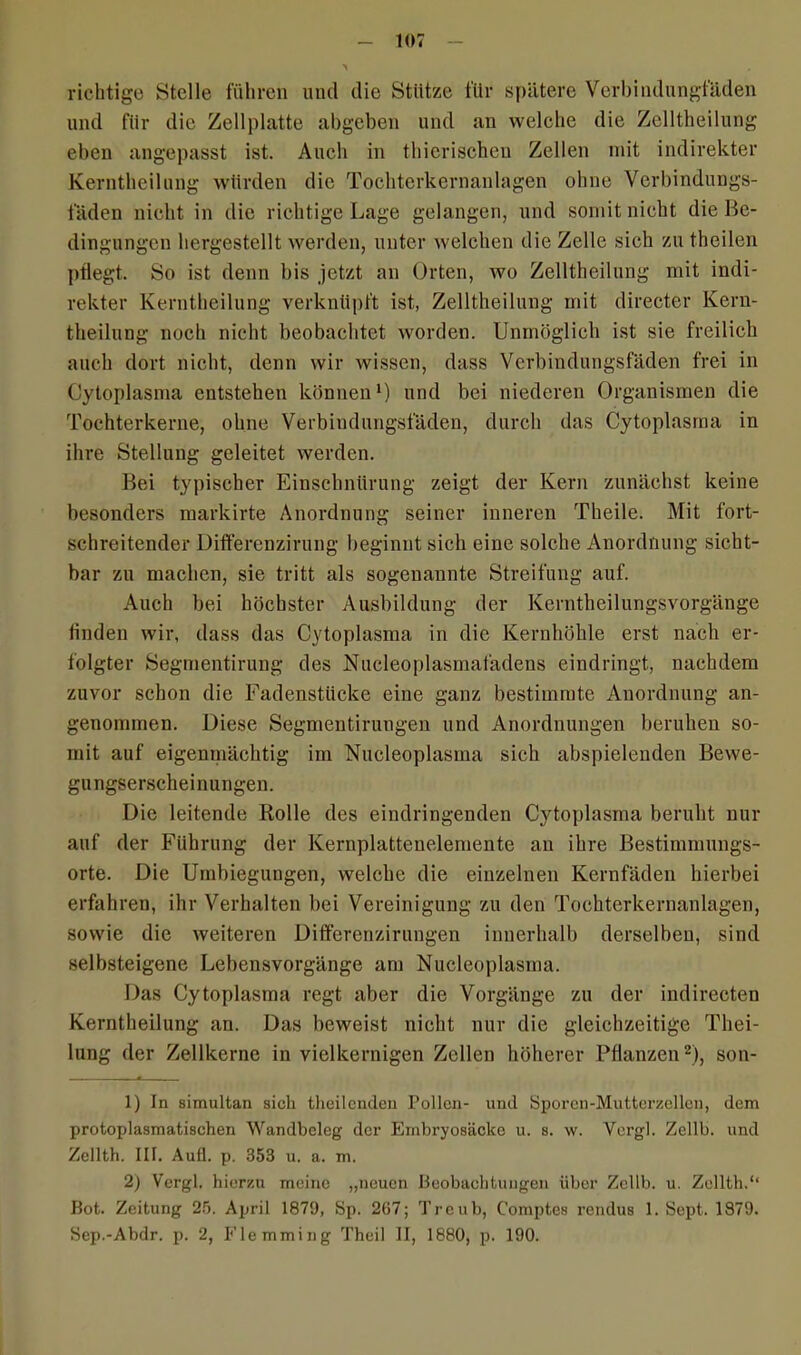 richtige Stelle führen und die Stütze für spätere Verbindungfäden und für die Zellplatte abgeben und an welche die Zelltheilung eben angepasst ist. Auch in thicrischeu Zellen mit indirekter Kerntheilung würden die Tochterkernanlagen ohne Verbindungs- fäden nicht in die richtige Lage gelangen, und somit nicht die Be- dingungen hergestellt werden, unter welchen die Zelle sich zu theilen pflegt. So ist denn bis jetzt an Orten, wo Zelltheilung mit indi- rekter Kerntheilung verknüpft ist, Zelltheilung mit directer Kern- theilung noch nicht beobachtet worden. Unmöglich ist sie freilich auch dort nicht, denn wir wissen, dass Verbindungsfäden frei in Cytoplasma entstehen können1) und bei niederen Organismen die Tochterkerne, ohne Verbindungsfäden, durch das Cytoplasma in ihre Stellung geleitet werden. Bei typischer Einschnürung zeigt der Kern zunächst keine besonders markirte Anordnung seiner inneren Theile. Mit fort- schreitender üiflferenzirung beginnt sich eine solche Anordnung sicht- bar zu machen, sie tritt als sogenannte Streifung auf. Auch bei höchster Ausbildung der Kerntheilungsvorgänge finden wir, dass das Cytoplasma in die Kernhöhle erst nach er- folgter Segmentirung des Nucleoplasmafadens eindringt, nachdem zuvor schon die Fadenstücke eine ganz bestimmte Anordnung an- genommen. Diese Segmentirungen und Anordnungen beruhen so- mit auf eigenmächtig im Nucleoplasma sich abspielenden Bewe- gungserscheinungen. Die leitende Rolle des eindringenden Cytoplasma beruht nur auf der Führung der Kernplattenelemente au ihre Bestimmungs- orte. Die Umbiegungen, welche die einzelnen Kernfäden hierbei erfahren, ihr Verhalten bei Vereinigung zu den Tochterkernanlagen, sowie die weiteren Differenzirungen innerhalb derselben, sind selbsteigene Lebensvorgänge am Nucleoplasma. Das Cytoplasma regt aber die Vorgänge zu der indirecten Kerntheilung an. Das beweist nicht nur die gleichzeitige Thei- lung der Zellkerne in vielkernigen Zellen höherer Pflanzen2), son- 1) In simultan sich theilcnden Pollen- und Sporen-Mutterzellen, dem protoplasmatischen Wandheleg der Embryosäcke u. s. w. Vergl. Zellb. und Zcllth. 111. Aull. p. 353 u. a. m. 2) Vergl. hierzu meine „neuen Beobachtungen über Zellb. u. Zellth.‘‘ Bot. Zeitung 25. April 1879, Sp. 267; Treub, Comptes rendus 1. Sopt. 1879. Sep.-Abdr. p. 2, Elemming Thcil II, 1880, p. 190.