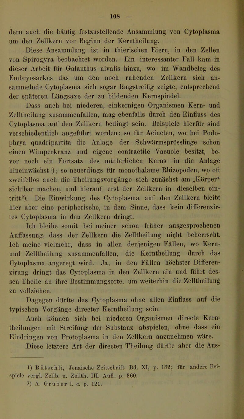 dern auch die häufig festzustellende Ansammlung von Cytoplasma um den Zellkern vor Beginn der Kerntheilung. Diese Ansammlung ist in thierischen Eiern, in den Zellen von Spirogyra beobachtet worden. Ein interessanter Fall kam in dieser Arbeit für Galanthus nivalis hinzu, wo im Wandbeleg des Embryosackes das um den noch ruhenden Zellkern sich an- sammelnde Cytoplasma sich sogar längstreifig zeigte, entsprechend der späteren Längsaxe der zu bildenden Kernspindel. Dass auch bei niederen, einkernigen Organismen Kern- und Zelltkeilung zusammenfallen, mag ebenfalls durch den Einfluss des Cytoplasma auf den Zellkern bedingt sein. Beispiele hierfür sind verschiedentlich angeführt worden: so für Acineten, wo bei Podo- plirya quadripartita die Anlage der Schwärmsprösslinge schon einen Wimperkranz und eigene contractile Vacuole besitzt, be- vor noch ein Fortsatz des mütterlichen Kerns in die Anlage hineinwächst'); so neuerdings für monothalame Rhizopoden, wo oft zweifellos auch die Theilungsvorgänge sich zunächst am „Körper“ sichtbar machen, und hierauf erst der Zellkern in dieselben ein- tritt1 2). Die Einwirkung des Cytoplasma auf den Zellkern bleibt hier aber eine peripherische, in dem Sinne, dass kein differenzir- tes Cytoplasma in den Zellkern dringt. Ich bleibe somit bei meiner schon früher ausgesprochenen Auffassung, dass der Zellkern die Zelltheilung nicht beherrscht. Ich meine vielmehr, dass in allen denjenigen Fällen, wo Kern- und Zelltheilung zusammenfallen, die Kerntheilung durch das Cytoplasma angeregt wird. Ja, in den Fällen höchster Differen- zirung dringt das Cytoplasma in den Zellkern ein und führt des- sen Theile an ihre Bestimmungsorte, um weiterhin die Zelltheilung zu vollziehen. Dagegen dürfte das Cytoplasma ohne allen Einfluss auf die typischen Vorgänge directer Kerntheilung sein. Auch können sich bei niederen Organismen directe Kern- theilungen mit Streifung der Substanz abspielen, ohne dass ein Eindringen von Protoplasma in den Zellkern anzunehmen wäre. Diese letztere Art der directen Theilung dürfte aber die Aus- 1) Bütschli, Jenaische Zeitschrift Bd. XI, p. 18V!; für andere Bei- spiele vergl. Zellb. u. Zellth. III. Aufl. p. 360. 2) A. Grub er 1. c. p. 121.