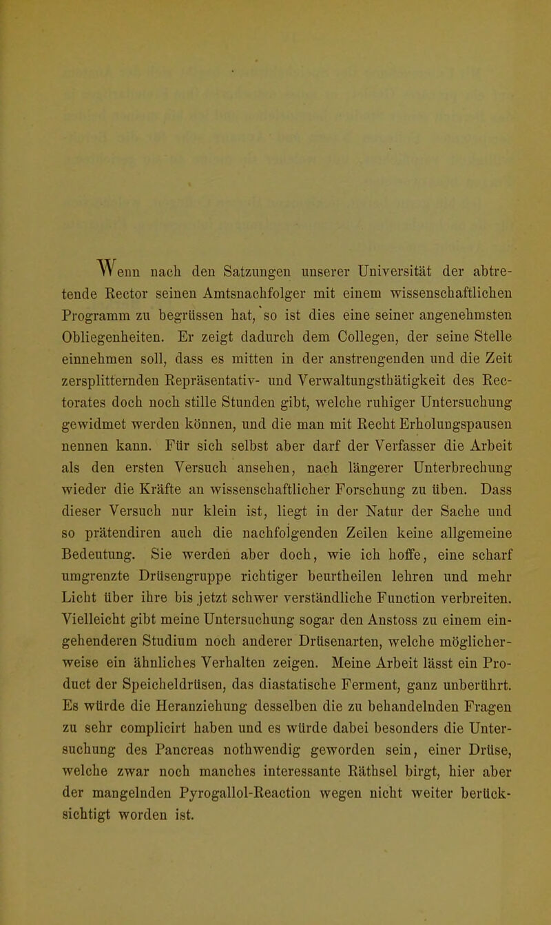 Wenn nach den Satzungen unserer Universität der abtre- tende Rector seinen Amtsnachfolger mit einem wissenschaftlichen Programm zu begrlissen hat, so ist dies eine seiner angenehmsten Obliegenheiten. Er zeigt dadurch dem Collegen, der seine Stelle einnehmen soll, dass es mitten in der anstrengenden und die Zeit zersplitternden Repräsentativ- und Verwaltungsthätigkeit des Rec- torates doch noch stille Stunden gibt, welche ruhiger Untersuchung gewidmet werden können, und die man mit Recht Erholungspausen nennen kann. Für sich selbst aber darf der Verfasser die Arbeit als den ersten Versuch ansehen, nach längerer Unterbrechung wieder die Kräfte an wissenschaftlicher Forschung zu üben. Dass dieser Versuch nur klein ist, liegt in der Natur der Sache und so prätendiren auch die nachfolgenden Zeilen keine allgemeine Bedeutung. Sie werden aber doch, wie ich hoffe, eine scharf umgrenzte Drüsengruppe richtiger beurtheilen lehren und mehr Licht über ihre bis jetzt schwer verständliche Function verbreiten. Vielleicht gibt meine Untersuchung sogar den Anstoss zu einem ein- gehenderen Studium noch anderer Drüsenarten, welche möglicher- weise ein ähnliches Verhalten zeigen. Meine Arbeit lässt ein Pro- duct der Speicheldrüsen, das diastatische Ferment, ganz unberührt. Es würde die Heranziehung desselben die zu behandelnden Fragen zu sehr complicirt haben und es würde dabei besonders die Unter- suchung des Pancreas nothwendig geworden sein, einer Drüse, welche zwar noch manches interessante Räthsel birgt, hier aber der mangelnden Pyrogallol-Reaction wegen nicht weiter berück- sichtigt worden ist.