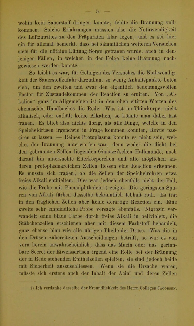 wohin kein Sauerstoff dringen konnte, fehlte die Bräunung voll- kommen. Solche Erfahrungen mussten also die Notwendigkeit des Luftzutrittes zu den Präparaten klar legen, und es sei hier ein für allemal bemerkt, dass bei sämmtlichen weiteren Versuchen stets für die nöthige Lüftung Sorge getragen wurde, auch in den- jenigen Fällen, in welchen in der Folge keine Bräunung nach- gewiesen werden konnte. So leicht es war, für Gelingen des Versuches die Nothwendig- keit der Sauerstoffzufuhr darzuthun, so wenig Anhaltspunkte boten sich, um den zweiten und zwar den eigentlich bedeutungsvollen Factor für Zustandekommen der Reaction zu eruiren. Von „Al- kalien ganz im Allgemeinen ist in den oben citirten Worten des chemischen Handbuches die Rede. Was ist im Thierkörper nicht alkalisch, oder enthält keine Alkalien, so könnte man dabei fast fragen. Es blieb also nichts übrig, als alle Dinge, welche in den Speicheldrüsen irgendwie in Frage kommen konnten, Revue pas- siren zu lassen. — Reines Protoplasma konnte es nicht sein, wel- ches der Bräunung unterworfen war, denn weder die dicht bei den gebräunten Zellen liegenden Gianuzzi'schen Halbmonde, noch darauf hin untersuchte Eiterkörperchen und alle möglichen an- deren protoplasmareichen Zellen Hessen eine Reaction erkennen. Es musste sich fragen, ob die Zellen der Speichelröhren etwa freies Alkali enthielten. Dies war jedoch ebenfalls nicht der Fall, wie die Probe mit Phenolphthalein ') zeigte. Die geringsten Spu- ren von Alkali färben dasselbe bekanntlich lebhaft roth. Es trat in den fraglichen Zellen aber keine derartige Reaction ein. Eine zweite sehr empfindliche Probe versagte ebenfalls. Nigrosin ver- wandelt seine blaue Farbe durch freies Alkali in hellviolett, die Stäbchenzellen erschienen aber mit diesem Farbstoff behandelt, ganz ebenso blau wie alle übrigen Theile der Drüse. Was die in den Drüsen zubereiteten Ausscheidungen betrifft, so war es von vorn herein unwahrscheinlich, dass das Mucin oder das gerinn- bare Secret der Eiweissdrüsen irgend eine Rolle bei der Bräunung di r in Rede stehenden Epithelzellen spielten, sie sind jedoch beide mit Sicherheit auszuschliessen. Wenn sie die Ursache wären, müsste sich erstens auch der Inhalt der Acini und deren Zellen 1) Ich verdanke dasselbe der Freundlichkeit des Herrn Collegen Jacobsen.