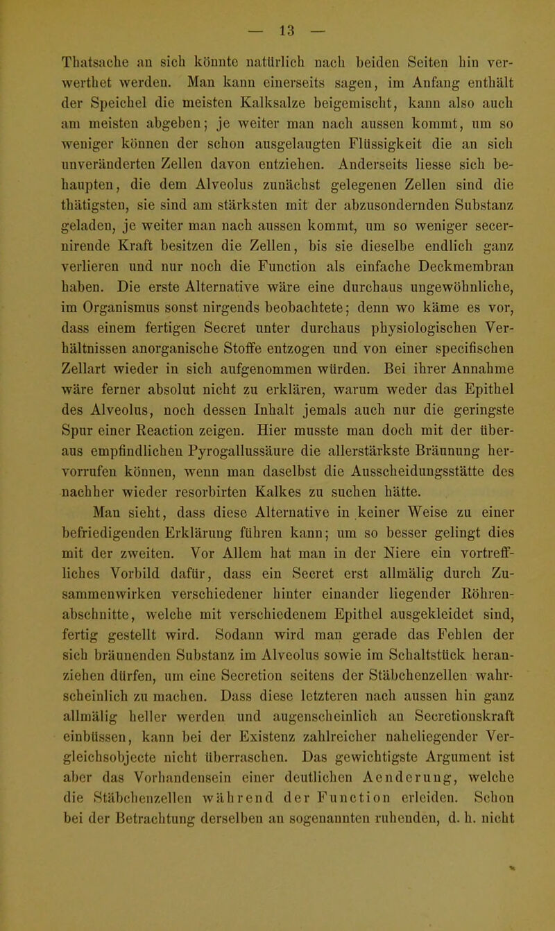 Tbatsache an sich könnte natürlich nach beiden Seiten hin ver- wertet werden. Man kann einerseits sagen, im Anfang enthält der Speichel die meisten Kalksalze beigemischt, kann also auch am meisten abgeben; je weiter man nach aussen kommt, um so weniger können der schon ausgelaugten Flüssigkeit die an sich unveränderten Zellen davon entziehen. Anderseits Hesse sich be- haupten, die dem Alveolus zunächst gelegenen Zellen sind die thätigsten, sie sind am stärksten mit der abzusondernden Substanz geladen, je weiter man nach aussen kommt, um so weniger secer- nirende Kraft besitzen die Zellen, bis sie dieselbe endlich ganz verlieren und nur noch die Function als einfache Deckmembran haben. Die erste Alternative wäre eine durchaus ungewöhnliche, im Organismus sonst nirgends beobachtete; denn wo käme es vor, dass einem fertigen Secret unter durchaus physiologischen Ver- hältnissen anorganische Stoffe entzogen und von einer specifischen Zellart wieder in sich aufgenommen würden. Bei ihrer Annahme wäre ferner absolut nicht zu erklären, warum weder das Epithel des Alveolus, noch dessen Inhalt jemals auch nur die geringste Spur einer Reaction zeigen. Hier musste man doch mit der über- aus empfindlichen Pyrogallussäure die allerstärkste Bräunung her- vorrufen können, wenn man daselbst die Ausscheidungsstätte des nachher wieder resorbirten Kalkes zu suchen hätte. Man sieht, dass diese Alternative in keiner Weise zu einer befriedigenden Erklärung führen kann; um so besser gelingt dies mit der zweiten. Vor Allem hat man in der Niere ein vortreff- liches Vorbild dafür, dass ein Secret erst allmälig durch Zu- sammenwirken verschiedener hinter einander liegender Röhren- abschnitte, welche mit verschiedenem Epithel ausgekleidet sind, fertig gestellt wird. Sodann wird man gerade das Fehlen der sich bräunenden Substanz im Alveolus sowie im Schaltstück heran- ziehen dürfen, um eine Secretion seitens der Stäbchenzellen wahr- scheinlich zu machen. Dass diese letzteren nach aussen hin ganz allmälig heller werden und augenscheinlich an Secretionskraft einbüssen, kann bei der Existenz zahlreicher naheliegender Ver- gleichsobjecte nicht überraschen. Das gewichtigste Argument ist aber das Vorhandensein einer deutlichen Aenderung, welche die Stäbcbenzeilen während der Function erleiden. Schon bei der Betrachtung derselben an sogenannten ruhenden, d. h. nicht