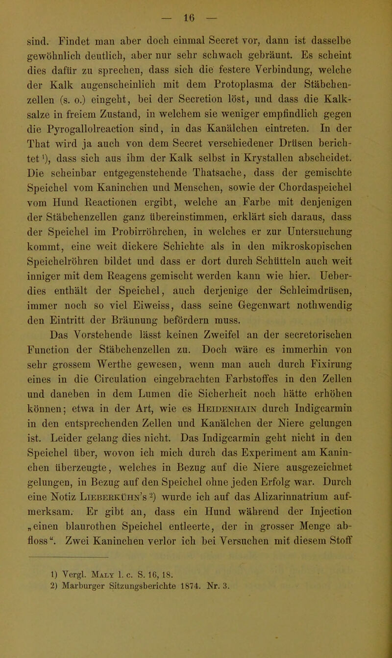 sind. Findet man aber doch einmal Secret vor, dann ist dasselbe gewöhnlich deutlich, aber nur sehr schwach gebräunt. Es scheint dies dafür zu sprechen, dass sich die festere Verbindung, welche der Kalk augenscheinlich mit dem Protoplasma der Stäbchen- zellen (s. o.) eingeht, bei der Secretion löst, und dass die Kalk- salze in freiem Zustand, in welchem sie weniger empfindlich gegen die Pyrogallolreaction sind, in das Kanälchen eintreten. In der That wird ja auch von dem Secret verschiedener Drüsen berich- tet dass sich aus ihm der Kalk selbst in Krystallen abscheidet. Die scheinbar entgegenstehende Thatsache, dass der gemischte Speichel vom Kaninchen und Menschen, sowie der Chordaspeichel vom Hund Reactionen ergibt, welche an Farbe mit denjenigen der Stäbchenzellen ganz übereinstimmen, erklärt sich daraus, dass der Speichel im Probirröhrchen, in welches er zur Untersuchung kommt, eine weit dickere Schichte als in den mikroskopischen Speichelröhren bildet und dass er dort durch Schütteln auch weit inniger mit dem Reagens gemischt werden kann wie hier. Ueber- dies enthält der Speichel, auch derjenige der Schleimdrüsen, immer noch so viel Eiweiss, dass seine Gegenwart nothwendig den Eintritt der Bräunung befördern muss. Das Vorstehende lässt keinen Zweifel an der secretorischen Function der Stäbchenzellen zu. Doch wäre es immerhin von sehr grossem Werthe gewesen, wenn man auch durch Fixirung eines in die Circulation eingebrachten Farbstoffes in den Zellen und daneben in dem Lumen die Sicherheit noch hätte erhöhen können; etwa in der Art, wie es Heidenhain durch Indigcarmin in den entsprechenden Zellen und Kanälchen der Niere gelungen ist. Leider gelang dies nicht. Das Indigcarmin geht nicht in den Speichel über, wovon ich mich durch das Experiment am Kanin- chen überzeugte, welches in Bezug auf die Niere ausgezeichnet gelungen, in Bezug auf den Speichel ohne jeden Erfolg war. Durch eine Notiz Lieberküiin's -) wurde ich auf das Alizarinnatrium auf- merksam. Er gibt an, dass ein Hund während der Injection „einen blaurothen Speichel entleerte, der in grosser Menge ab- floss. Zwei Kaninchen verlor ich bei Versuchen mit diesem Stoff 1) Vergl. Malt 1. c. S. 16,18. 2) Marburger Sitzungsberichte 1874. Nr. 3.