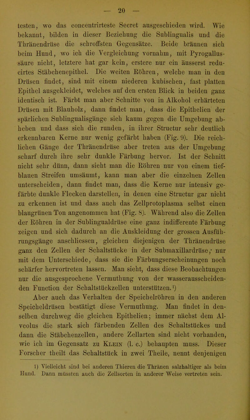 testen, wo das concentrirteste Secret ausgeschieden wird. Wie bekannt, bilden in dieser Beziehung die Subungualis und diu Thränendriise die schroffsten Gegensätze. Beide bräunen sich beim Hund, wo ich die Vergleichung vornahm, mit Pyrogallus- säure nicht, letztere hat gar kein, erstere nur ein äusserst redu- cirtes Stäbchenepithel. Die weiten Bohren, welche man in den Drüsen findet, sind mit einem niederen kubischen, fast platten Epithel ausgekleidet, welches auf den ersten Blick in beiden ganz identisch ist. Färbt man aber Schnitte von in Alkohol erhärteten Drüsen mit Blauholz, dann findet man, dass die Epithelien der spärlichen Sublingualisgänge sich kaum gegen die Umgebung ab- heben und dass sich die runden, in ihrer Structur sehr deutlich erkennbaren Kerne nur wenig gefärbt haben (Fig. 9). Die reich- lichen Gänge der Thräuendrüse aber treten aus der Umgebung scharf durch ihre sehr dunkle Färbung hervor. Ist der Schnitt nicht sehr dünn, dann sieht man die Köhren nur von einem tief- blauen Streifen umsäumt, kann man aber die einzelnen Zellen unterscheiden, dann findet man, dass die Kerne nur intensiv ge- färbte dunkle Flecken darstellen, in denen eine Structur gar nicht zu erkennen ist und dass auch das Zellprotoplasma selbst einen blaugrünen Ton angenommen hat (Fig. 8). Während also die Zellen der Köhren in der Sublingualdrüse eine ganz indifferente Färbung zeigen und sich dadurch an die Auskleidung der grossen Ausfüh- rungsgänge anschliessen, gleichen diejenigen der Thräuendrüse ganz den Zellen der Schaltstücke in der Submaxillardrüse ,• nur mit dem Unterschiede, dass sie die Färbungserscheinungen noch schärfer hervortreten lassen. Man sieht, dass diese Beobachtungen nur die ausgesprochene Vermuthung von der wasserausscheiden- den Function der Schaltstückzellen unterstützen.1) Aber auch das Verhalten der Speichelröhren in den anderen Speicheldrüsen bestätigt diese Vermuthung. Man findet in den- selben durchweg die gleichen Epithelien; immer nächst dem Al- veolus die stark sich färbenden Zellen des Schaltstückes und dann die Stäbchenzellen, andere Zellarten sind nicht vorhanden, wie ich im Gegensatz zu Klein (1. c.) behaupten muss. Dieser Forscher theilt das Schaltstück in zwei Theile, nennt denjenigen 1) Vielleicht sind bei anderen Thieren die Thränen salzhaltiger als beim Hund. Dann müssten auch die Zellsorton in anderer Weise vertreten sein.